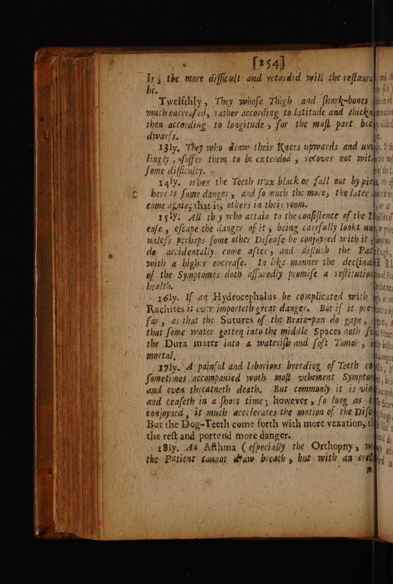 cy Pe ie Ol a7! 8 | isthe more difficult and retarded will the veflanral, 0d i be. ' Hey ft ) Twelfthly , They whofe Thigh ard fhark-bones Ione much encveafed, rather according to latitude aud shickahensiin then according to loagitude , for the moft part beep vihi dwar}s. ter I3ly, They who draw their Keecs upwards and wij), Some difficulty. | taly. when the Teeth wax black or fall out by piel, w i bere 75 fome danger, aid fo much the mace; the later idmeite come agains thatiss otbers 2 thety room. ba a rsly. All thy who attain to theconfiftence of the Tyan eafe , efcape the danger of it's being carefully Lookt wah, w ox walefs perhaps fome ather Difeafe be conjoysed witb it Mumiin de accidentally. come after, aad Gifiurh the Pathtne, with a bight encreafe. Ia tke manner the decliaailh }| of the Symptomes doth aff uredly premife a veflitwbiomnl Pa bealth. ih the ney rély. If az Hydrocephalus, be complicated sith Wy w 1 Rachites 2¢ evr importeth ercat danger. But if it pretni far, 45 that the Sutures of the Brata~pan do gape, Mn, ; that fome water gotten into the middle Spaces coth fu typ the Dura mater into 4 wateri{h asd foft Tumor 5 thh yi, mortal, Heda r7ly. A painful and Laboviens, breediag of Teeth CON Sometimes accompanied woth. mofé vebement Symptoms and even thrcatacth death. . But commonly it is vidfy»s and ceafeth in a {hort time, however 5 fo long as ith &lt;.., corjoyzcd , it much accclerates the motion of the Difey ihe But the Dog-Teeth come forth with more vexation, th; the reft and porterid more danger. 1, 4, iSly. 4a Afthma ( efpecially the Orthopnys By 3, the Patient ¢aanot dtaw bicath 5 but with an evedg,, ‘ f i) ! !