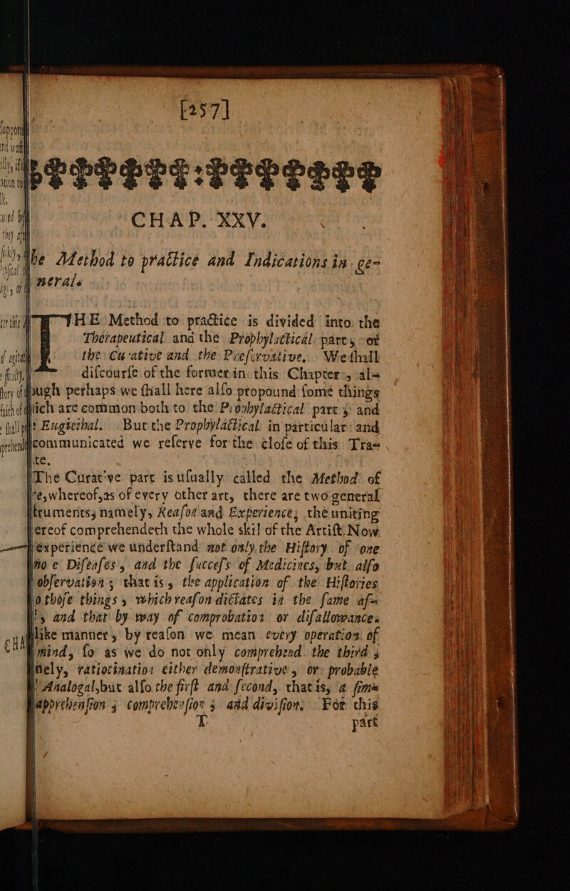 PEPRSTE LTRS LTT “CHAP. XXV. iw tht) iH the Adethod to practice and Indications ia ge- “oh perals HE Method to practice is divided into. the Therapeutical and the Propbylattical. pares ot the Cu-ative and the Prefirvstive. Wethall difcourfe of the formerin: this Chapters, val= ugh perhaps we {hall here alfo propound fome things ihdqlich are common both to the Proshyladical pare} and fullgflt Exgéecbal. But the Prophylactical: in particular: and orchendqeomimunicated we referve forthe ¢lofe of this Tra~ ‘Tite, | [The Curat've part isufually called the Method of ’e,whereof,as of every other art, there are two general itrumentss namely, Reafor and Experience; the uniting ereof comprehendeth the whole ski] of the Artift: Now. Jexperience we underftand got on/y.the Hiftory of ‘one joe Difeafes, aad the fuccefs of Medicines, but. alfo jobfervation 5 thatis, the application of the Hiftories Othoje things 5 which veafon dictates in the fame af= i&gt; and that by way of comprobatior ov difallowances Hlike manner, by reafon we mean every operation of B mind, fo as we do not only comprehend. the third 5 ely, ratiocinatios either demonftrative 5 or probable | Analogal,bt alfothe firft ana fecond, thatis, 4 fimis apprcheafion 3 comprehenfior 5 aad divifion, For this t part iM { i}