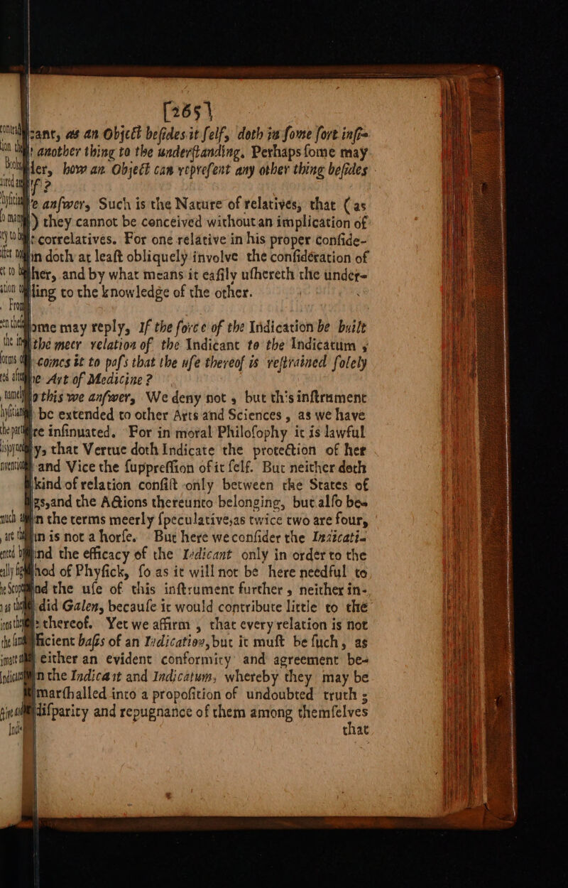 [265 ia pant, as an Objcet befides.it Self, doth 1a fome fort infi= |' another thing to the underftanding, Perhapsfome may vid ie how an Object can yeprefent any other thing befides MIF! 2 We anfwery Such is the Nature of relatives, that (as ba |) they cannot be conceived without an implication of ty MMs correlatives. For one relative in his proper confide- stm in dothy at leaft obliquely involve the confidération of Wiher, and by what means it eafily ufhereth the under= i Wiling to the knowledge of the other. FO ent bme may reply, If the force of the Indication be built tit IM thé meer velation of the Indicant to the Indicatum ots | Comes it to pafs that the ufe thereof is reftrained folely Ne Art of Medicine ? jo this we anfwer, We deny not , but th'sinftramenc ® be extended to other Arts and Sciences , as we have ‘palifice infinuated. “For in moral Philofophy it is lawful ipa that Vertue doth Indicate the protection of her meno and Vice the fuppreffion of it felf. But neither derh ficind of relation confift only between che States of psyand the A@tions thereunto belonging, but.alfo bes nich afin the terms meerly {peculative,as twice two are four, art fii is not a horfe. But here weconfider the Inzicati. itd blind the efficacy of the Idicant only in order to the aly Sgiinod of Phyfick, fo as it will not be here needful to Modthe ufe of. this inftrument furcher , neither in-, i did Galen, becaufe ic would contribute little to thé @: thereof. Yet we affirm , that every relation is not Mficient bags of an Yrdicatios, but ic muft be fuch, as B cither an evident conformity’ and agreement be- Win the Indicast and Indicatum, whereby they may be Wmarthalled into a propofition of undoubted truth ; Midifparicy and repugnance of them among joiners that