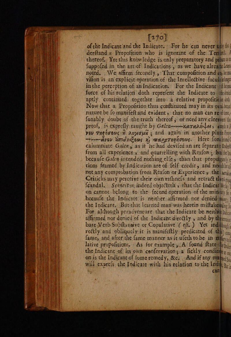 270] oe a of the Indicant’and the Indicate. «For he'can never tpi) ti | derftand a ciao who is ignorant of the: Tegijiti ! thereof., Yer this knowledge is only preparatory and pi iti fuppofed in the: artiof' Indications’, as we have alreai nis noted. . We affirm fecondly ,:That-compofition and ¢hy hem vifion is an explicit operation of the Intellective faculpbelag inthe perception of: an Indication. For the Indtcant: iM fhe force of his i bey doth reprefent the Indicate to ie tid aptly. continiied, together into a relative propoficigim cot Now that a Propofition thus conftituted may in its oval deca nature be fo manifeftand evident, that no man can rejdtine, fonably doube of the truth thereof | or need any he he proof, is exprefly caught by Galea—nenareriniets enti! yeu Tugigeas i Avo ; and again in another plat Pop —them-ayeu Sard eisews x, waegTnghoras. Here fonpmi( calumniate Galen, as it he had devifed-an are feparatit Under from all experience»s' and quarrelling with Reafom:; Bim the|y becaufe Galen-intended nothing elfe.s. than that propalbin panty ¢ tions framed by Indication are Of felf credit, and meet re uf not any comprobation from Reafon or Experience 5 the} yersiy Criticks may perceive their own rafhnefs and retrak thn) my, feandal. Seanerts: indeed objecteth s that the Indicat}We iy’ on cannot belong to the fecond operation of the minut) jy beeaufe. the Indicate is neither affitmed nor denied* Ming | the Indicant.. Butchat learned man'was herein miftakeiding ( For although peradvencure that the Indicate be:neithih Ins affirmed nor denied of the IndicantdireGly , and. by thy Keer bare Verb Subftanaive or Copulative ( eff. ) Yet indi} retly and obligucly it is manifcftly predicated. of af fame, and after:the fame manner as it ufeth tobe it al lative propofitions, As for example yA found {tare} the Indicant of its own cenfervation;.a fickly conditij Hs on on is thé Indicant of fome remedy, ae And if any may Ned Su will exprefs the Indicate with his relation to the Indi p,. can unit though pill ti) ) COM} tay tof WM Under