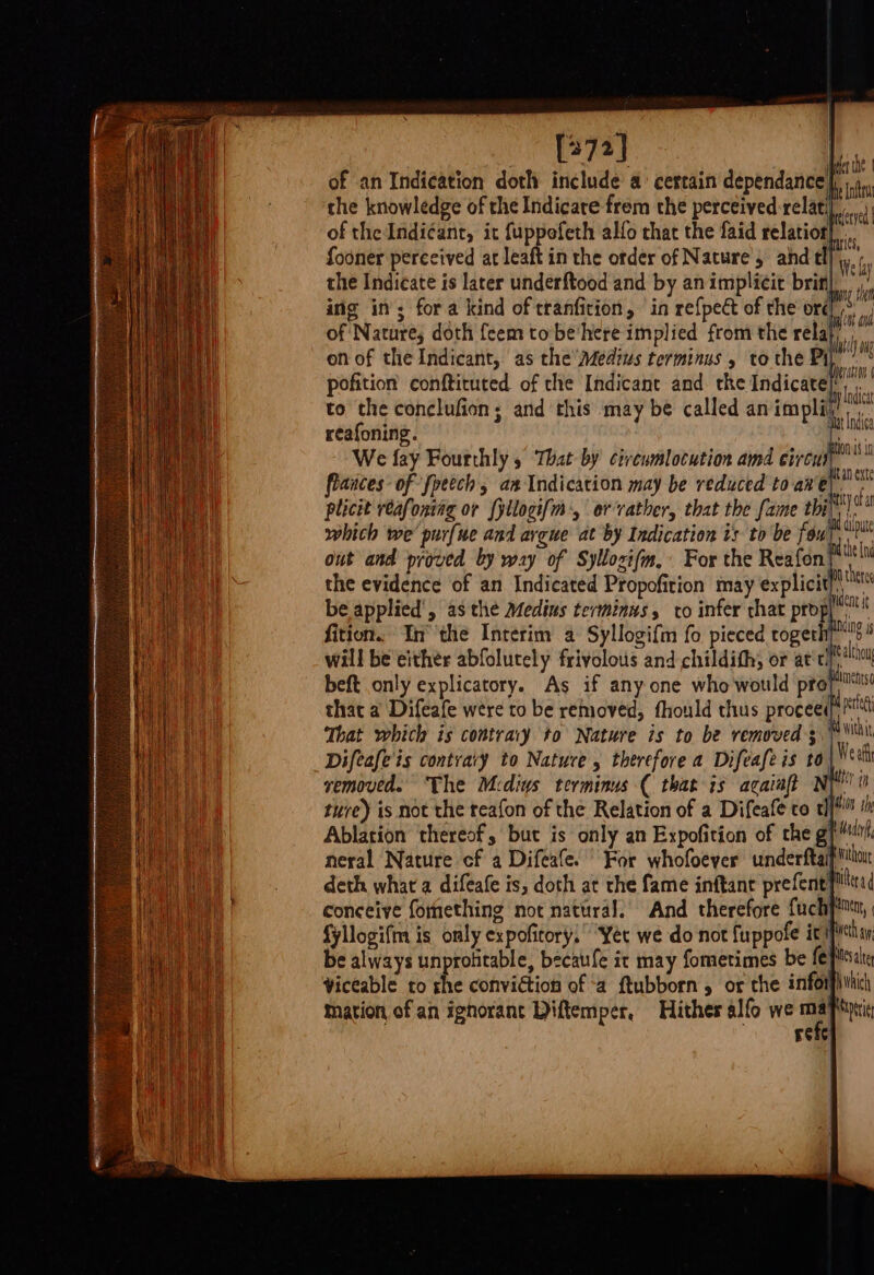 [373] | ang of an Indication doth include a: certain dependance, | the knowledge of the Indicare frem the perceived relat of theIndi¢ant, it fuppofeth alfo that the faid relatior| * fooner perceived at leaft in the order of Nature, and tl] Wey the Indicate is later underftood and by an implicit brin), ing in’; fora kind of tranfition, ‘in refpe&amp; of the ord ai of Nature; doth feem to be'here implied from the rela| on of the Indicant, as the Afedius terminus , to the pi m pofition conftituted of the Indicant and the Indicate} to the conclufion; and this may be called an implit! 78 reafoning. Mtn We fay Fourthly 5 That by civeumlocution amd circu flances- of fpeech, an Indication may be reduced to at en Vi plicit reafoniag or fyllogi[m-, oer vather, that the fame thi dh which we purfue and arcwe at by Indication is to be fou! bata out and proved by way of Syllozifm, For the Reafon| the [nd the evidence of an Indicated Propofition may explicit be applied’, as the Medins terminus, to infer that prop fition. In’ the Interim a Syllogifm fo pieced rogerli We althou beft only explicatory. As if any one who would profiims that a Difeafe were to be removed, fhould thus proceed pa That which is contrary to Nature is to be removed 3. wiht Difeafe'is contvary to Nature, therefore a Difeafe is to Wea vemoved. The Medins terminus ( that is acaiaft Ny i ture) is not the teafon of the Relation of a Difeafe to tl} tl Ablation thereof, but is only an Expofition of rhe gph neral Nature cf a Difeafe. For whofoever underftaifiiiar deth what a difeafe is, doth at the fame inftane prefent}flli{ conceive fomething not natural. And therefore fuchpinny, fyllogifm is only expofitory,” Yer we do not fuppofe ic ifn be always unprotitable, becatfe it may fomerimes be fe piste Viceable to rhe conviction of ‘a ftubborn 5 or che inforphiic mation of an ignorant Diftemper, Hither alfo we 7 hoe refe :