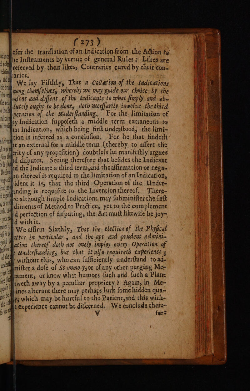 ics &amp; ky Ae peur Hefer the tranflation ofan Indicationfrom the AGion te lhe Inftruments by vertue of general Rules: Likes are if referved by theit likes, Contraries cured by their con. varies, | 4 Wefay Fifthly, That a Collation of the Indications Inong themfelves, whereby we may guide onr choice by the Hrafcat and diffent of the Kadicants to what fimply and abe hutely ought to be done, doth neceffarily inwolve the third Iperacion of the taderftaading, For the. limitation of ny Indication fuppofeth a middle term extraneous ito fiat Indication, which being firftunderftood, the limi- ., ition is inferred as a conélufion. For he that &amp;ndethi- jit an external for a middle term (thereby to affert the I;rity of any propofition) doubrlefs he manifeltly argues ,|nd difputes, Seeing therefore chat befides the Indicant ‘apd the Indicate a third term,and the affirmation or nega. on thereof is required co the limitation of an Indication, idence it is, that the third Operation of the Under- Ihnding is requifite to the Inventionthereof, There- Ire although fimple Indications may fubminifter the firlt Idiments of Method to Practice, yet to the complement Ihd perfeétion of difputing; the Art muft likewife be joy= Id with it. : Cota | We affirm Sixthly, That the. electior of the Phyftcal Iicttcr in particular, and the apt aud prudent admin lation thereof doth not onely imploy every Operation of A Underftanding, but tbat it alfo requireth experience s W without this, who can {afftciently underftand to ade Inifter a dole of Scmmo-yjor of any uthet purging Me= hament, or know what humors fuch and fuch a Plane ti jweth away by a peculiar propriery ? Again, in Me- ft Pines alterant there may perhaps lurk fome hidden qua- af yj which may. be hartful to the Patient,and this wich- it experience cannot be difcerned. We conclude there- | Vv fere