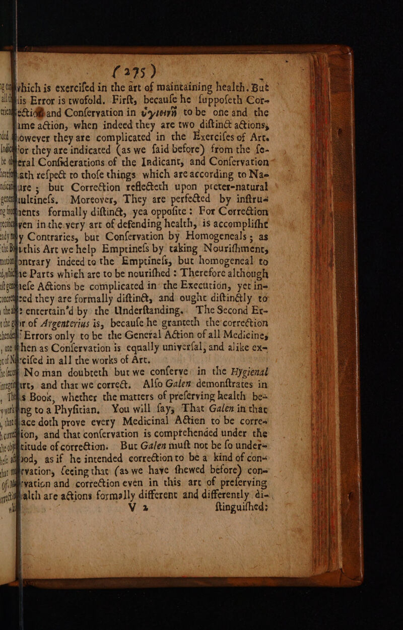 SOehich is exercifed in the art of maintaining health. But ll jlis Error is twofold. Firft, becaufe he ‘fuppofeth Cor- ciel &lt;i and Conferyation in yzseiyn tobe one and the fame action, when indeed they are two diftine&amp; a@ions, ed jiowever they are complicated in the Exercifes of Art. lndtior they are indicated (as we faid before) from the fe- be feral Confiderations of the Indicant, and Conferyation isch. ath xef{pe€t to thofe things. which are according to Nas ii are 5 but Correction refle&amp;teth upon preter-natural getfituleinefs. Moreoves, They are perfected by inftrus igtitrents formally diftin@, yea oppofite: For CorreCtion cle ven inthe.very art of defending health, is accemplitht adj ty Contraries, but Confervation by Homogeneals ; as tiebithis Art we help Emptinefs by taking Nourifhment, noltif&gt;ntrary indeed tothe Emptinefs, but homogeneal to | cof NG [ Noman doubteth but we conferve: in the Hygrenal wntgtitrts and that we correct, Alfo Galen demonftrates in , This Boox, whether the matters of preferving health bes goth ing toa Phyfician, You will fay; That Galen in thae {iatjace doth prove every Medicinal Actien to be corres