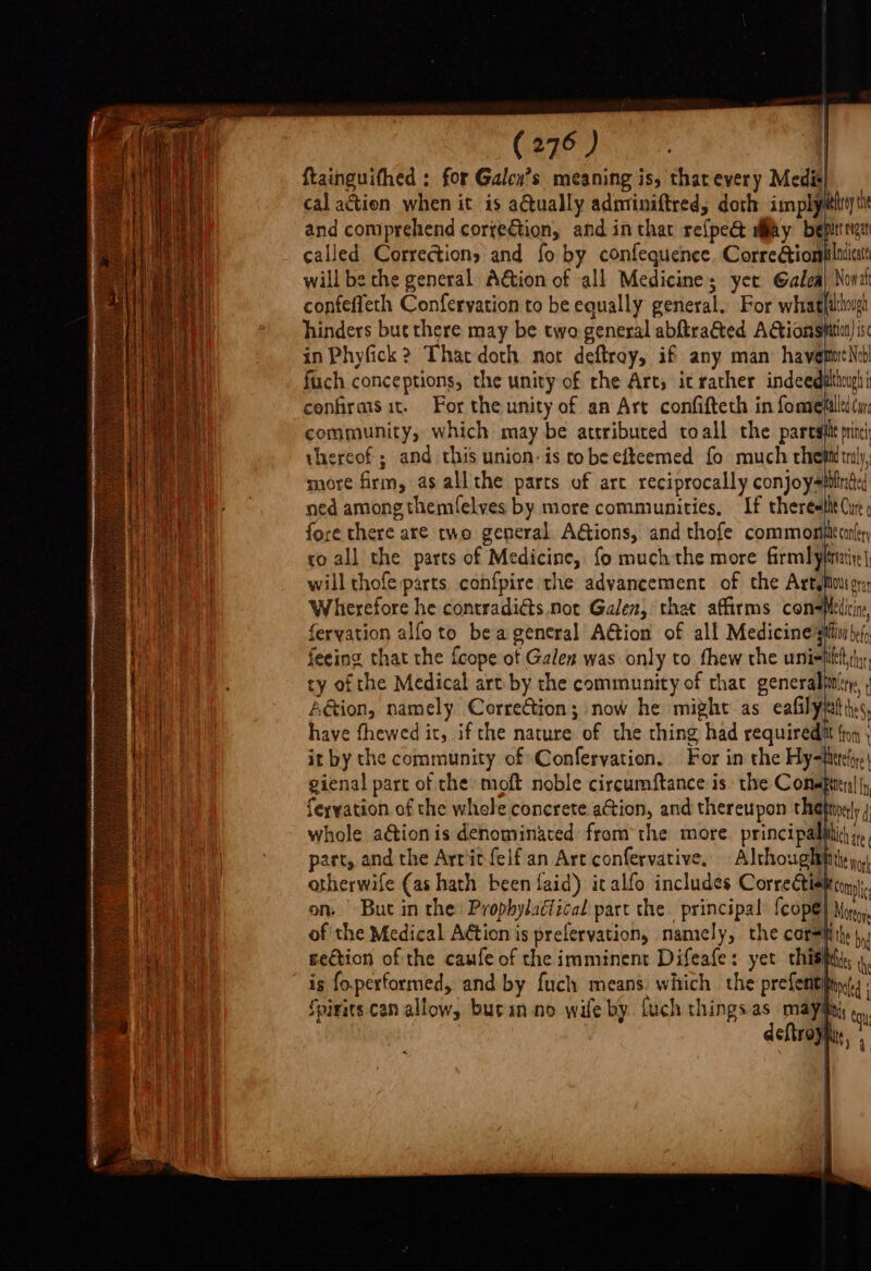 CERO Ss” {tainguifhed : for Galen’s meaning is, tharevery Medis cal action when it is aQually adminiftred, doth implyéhy ti and comprehend correction, and in thar refpe&amp; may bepittrigar called Corrections and fo by confequence. Correctionplacicat will be the general A€tion of all Medicine; yer Galea} Noval confeffeth Conferyation to be equally general. For whaghdhougi hinders but there may be two general abftratted AGionspatit) ic in Phyfick ? That doth not deftroy, if any man havemoeNo fuch conceptions, the unity of che Arts it rather indeedsthmh confirasit. For the unity of an Art confifteth in fometilled(w community, which may be attributed toall the paresile pine thereof ; and this union: is to beefteemed fo much chet tly, more firm, as allthe parts of art reciprocally conjoy=iitud:d ned among themfelves by more communities. If thereetht Cue fore there are two general. AGions, and thofe common conler co all the parts of Medicine, fo much the more firmlylaire| will thofe parts confpire the advancement of che Artgitous ory Wherefore he contradidts. not Galen, thet affirms cole i feryation alfoto beageneral Action of all Medicine’ sii beh feeing that the {cope of Galen was only to thew the unihilelt ihn, ty of the Medical art by the community of chat generalhinitg, ; Aéion, namely Correction; now he might as calle ts have fhewed it, ifthe nature of the thing had requireditt {tot , it by the community of Conferyation. For in the Hy=fhtreljye! gienal part of the moft noble circumftance is the Conapten| |, feryation of the whele concrete action, and thereupon thetmely 4 whole aétion is denominated from the more. principallitch i, part, and the Arritfelfan Art confervative, Althoughtitthy,) atherwife (as hath been faid) it alfo includes Corredtiehton, on. Buc in the) Prophylaétical part the. principal {cop@} Mor, of the Medical Action is prefervation, namely, the corsHiite bn se€tion of the caufe of the imminent Difeafe: yet chisitti, th is fo.performed, and by fuch means: which the prefentifings Spirits.can allow, burin no wife by. fuch things as mayimny ty deftra Rt, i I | |