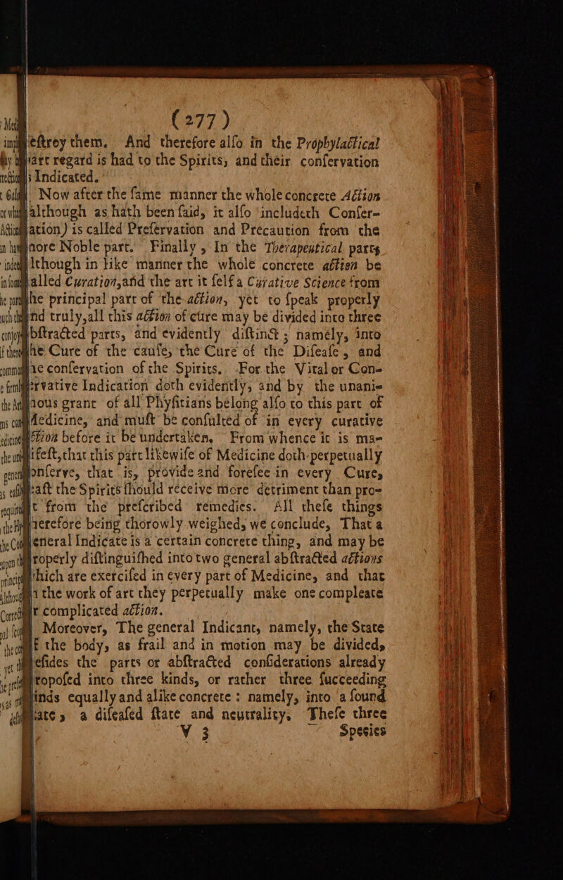 jeftrey them. And therefore alfo in the Prophylaétical y Mart regard is had to the Spirits, and their confervation rcGios Indicated. HW Now after the fame manner the whole concgete Aétion Balthough as hath been faid, it alfo ‘includeth Confer- n amgaore Noble part. Finally , In the Therapentical. parts indeed Ithough in like manner the whole concrete affien be infomp alled:Cwratio#,and the art it felf a Cyrative Science from ihe principal parr of the-aétion, yet to {peak properly Bnd truly,all this aézon of cure may be divided inte three ibitraéted parts, and evidently diftin® ; namely, into the Cure of the caufe, che Cure of the Difeafe, and he confervation of che Spirits, -For the Vital or Con- Wervative Indication doth evidently, and by the unanie heAnaous grant of all Phyfitians belong alfo to this part of Bfcdicine, and muft be confulted of in every curative itioa before it be undertaken, From whence ic is maq- wp ifeft, chat this part likewife of Medicine doth: perpetually Wonferye, that is, provide and forefee in every Cures meaft the Spirits fhould receive more detriment than pro= gt from the prefcribed remedies. All thefe things Hierefore being thorowly weighed, we conclude, That a leneral Indicate is a certain concrete thing, and may be Bi roperly diftinguifhed into two general abftrafted aétzons ni Mhich are exerciled in every part of Medicine, and that shout the work of art they perpetually make one compleate curt’ Complicated aétion. (oly Moreover, The general Indicant, namely, the State me |: the body, as frail and in motion may be divided, ymefides the parts or abftraéted confiderations already Mtopofed into three kinds, or rather three fucceeding Minds equallyand alikeconcrete : namely, into a found sate &gt; a difeafed fate and neutrality. Thefe three i OS Species