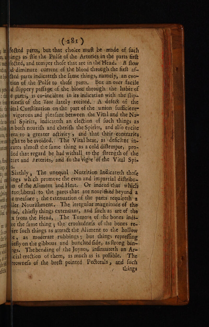 . hiifected pares; bux thar choice muft be vmade of {uch ' lings as ftir the Pulfe of the Artetics.in the parts firft fected, and temper thofe that are inthe Head. | A flow dallid-diminute current of the blood throtigh the firt af- acted parts indicateth the fame things, namely, .an eyo= Htion of the Pulfe ro thofe parts. Buran over facile pat id flippery paflage of the blood) through: the habit of ; ti €ypattss 1s comincident, 10 its indication with the flips : farinefsof rhe Tone lately recited. + A-defe&amp;t of the iy taital Conftitution onthe part of the union fufficient- lt vigorous and pleafant between the Vital and the Na® tenga Spirits, indicateth an elegtion of fuch things as siiafin both nourifh and cherith the Spirits, and alfo excite iis, pema-to-a greater adtivity and. that their»eontraries. ieamight to be avoided.: The Vital hear,: as ‘deficient ine wiancates almoft the fame thing as a cold diftemper, . pro- Hed thar regard be had withall tothe ftrength of che Mzart and Arteries, and tothe vigor'ofthe Vital Spis IS. BSixthly , The unequal. Nutrition Indicateth thofe { mings which promove the even and impartial diftribu. Nn of che Aliment and.Heat... Or indeed'that which iccoliberal to the paresthat are nourifhed beyond ‘a Be meafure ; the extenuation of the patts requireth-a Miler Nourifhment.. The irregular magnitude of the i diad, chiefly things extenuant, and fuchas are of the Nix from the Head, The Tumors of. rhe bones: indie ite the fame thing ; the’ crookednefs of the bones te-: Mire fuch things as ateraét the Aliment to the hollow We, (as moderate rubbings; bur things repreffing Hiefly on the gibbous and bunched fide,. as {trong bin~ gs. Thebending of the Joynts, infinuateth an Are ,Wmicial ere&amp;tion of them, as much as is. poflible. The dipstrownels of the breft pointed Pettorals, and. fuch | things