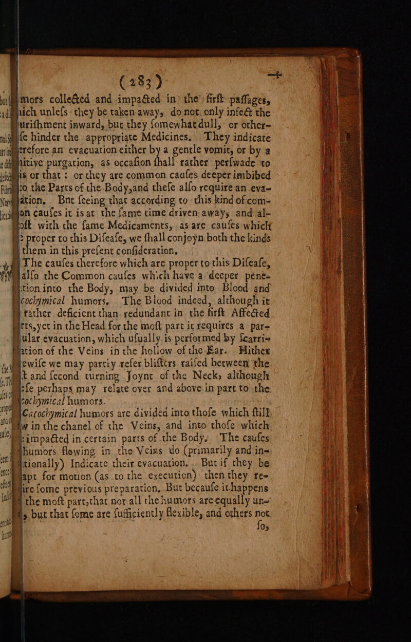 ‘mors collected and impa&amp;ed in the’ firft paffages, hich unle{s- they be taken-away, donot, only infe@ the Surifhment inward, but they fomewhatdull, or other- fe hinder the appropriate Medicines. They indicate rtipetefore an evacuation either by a gentle vomit, or by a itive purgation, as occafion fhall rather perfwade ‘to pis or that : or they are common caafes deeper imbibed ‘co the Parts of the Body,and thefe allo require an eva- Mjation, Bnet {eeing that according to. this kind of com- ‘d jon caufes it isat the fame time driven. aways and al- Hott with the fame Medicaments, as are caufes which §}: proper to this Difeafe, we fhall conjoyn both the kinds i) them in this prefent confideration. #2 The caufes therefore which are proper to this Difeafe, jalfo che Common caufes which have a deeper pene- Mitioninto the Body, may be divided into Blood and Ncockymical humors, The Blood indeed, although it M father deficient than redundant in the firft Affected pirts,yec in the Head for the moft part ic requires a par= Mular.evacuation, which ufually is performed by fcarri« Mjation of the Veins inthe hollow of the Bar. Hither Mewile we may partiy refer blifters railed between the uit and fecond turning Joynt of the Neck» although Mefe perhaps may relate over and above in part to the Mochymical humors. Cacochymical humors are divided into thofe which ftill MWilw in the chanel of the Veins, and into thofe which lb impadted in certain parts of the Body, The caufes humors flowing in the Veins do (primarily and in- Piitionally) Indicate their evacuation, .. But if they be Piapt for motion (as tothe execution) then they re- “Duire {ome previous preparation, .Bur becaufe ithappens 4 the moft parc,that nor all rhe humors are equally un- I, but that fome are fuficiently flexible, and others Res Os uv bh i