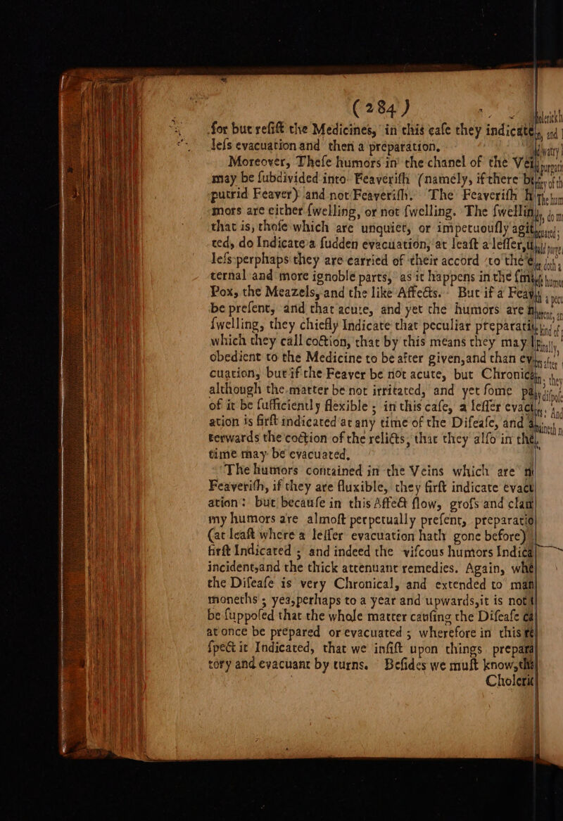 C284) Te Minletih 3, for but refift the Medicines, in chis cafe they indicates ind. “- defs evacuation and then a préparation, add vatty) Moreover, Thefe humors in’ the chanel of the Vet muoat may be fubdivided into. Feaverifh (namely, ifthere be iy oh putrid Feaver) and not Feaverifh. The Feaverith Biph.tun mors are cither {welling, or not {welling. The fwellin n dom that is, thole which are unquiet, or impetuoufly agit) s.91. eed, do Indicatea fudden evacuation, at leaft alefler,t ee lefs:perphaps they are carried of their accord ‘to the ei dich ternal and more ignoble parts, as it happens in the {iit bey Pox, the Meazels, and the like Affedts.- But if a Feayy, ipee be prefent, and that acute, and yet che humors are Bh, i. ne {welling, they chiefly Indicate that peculiar preparatiiy. (+ a which they call coftion, that by this means they may UFinaly ! Bet obedient to the Medicine to be after given,and than cy}... cuations bur if che Feaver be not acute, but Chronicg, ie, although the.matter be not irritated, and yet fome Pay diff of it be fufficiently flexible ; in this cafe, a lefler evacty, ae ee ae ation is fir indicated ac any time of the Difeafe, and 4h... ea rerwards the'coction of the relidts, that they alfo im thé ak time may be evacuated, The humors contained in the Veins which are’ Feaverith, if they are fluxible, they firft indicate évact ation: but becaufe in this Affe&amp; flow, grofs and clam| my humors are almoft perpetually prefent, preparacio ay (at leaft where a leifer evacuation hath gone before), en aa | firft Indicated ; and indeed the vifcous humors Indica Het incident,and the thick atcenuant remedies. Again, whe my the Difeafe is very Chronical, and extended to’ man mhoneths ; yea,perhaps to a year and upwards,it is nott ae be {uppofed that. the whole matter caufing the Difeafe ca| ei Maat at once be prepared or evacuated ; wherefore in chis fe] ee {pect it Indicated, that we infift upon things. prepara Ae cory and evacuant by turns. Befides we muft know, the ana ; Cholerit} 5 aineth n Kt,