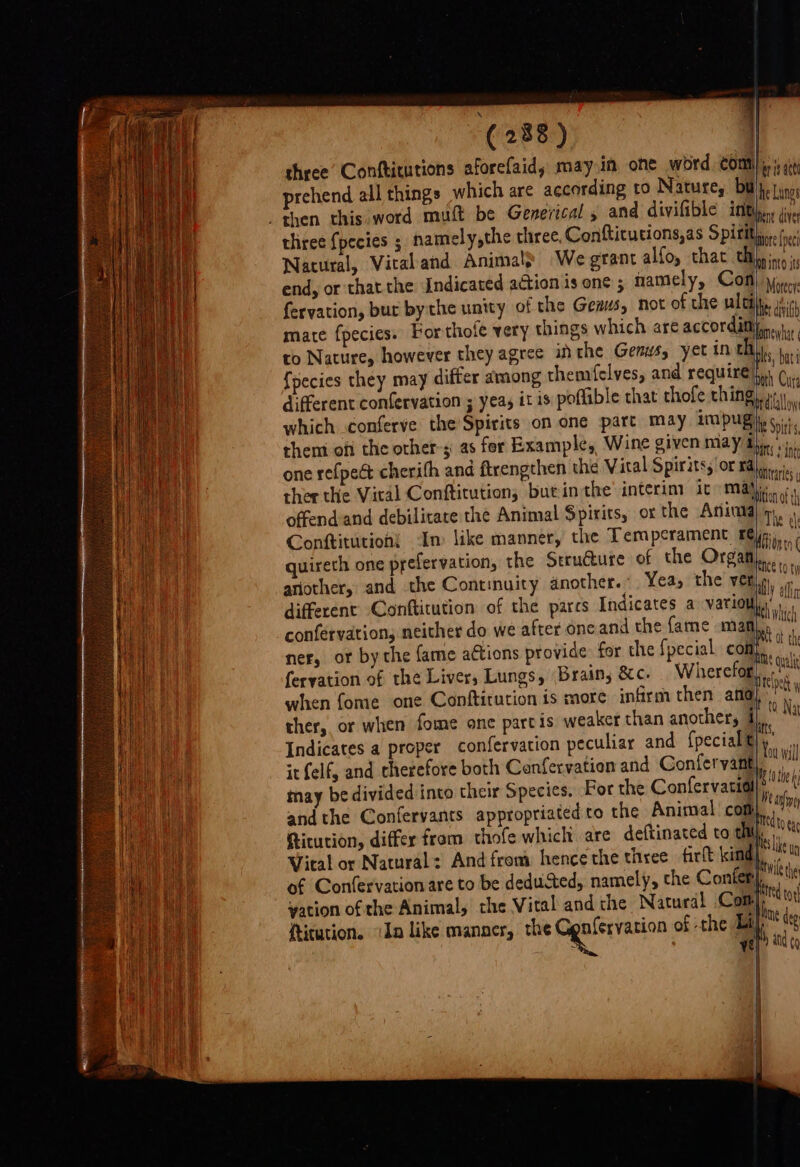 three Conftitutions aforefaid, may in one word COMM) ai at prehend all things which are according to Natures Buly. jinn then this word muft be Generical 5 and divifible int, die three {pecies ; namely,the three, Conftitutions,as S pitts fe Natural, Viraland Animals We grant alfoy that eB ini end, or that the Indicated action is one ; namely, Con Mae fervation, bur bythe unity of the Genus, not of the ultily. atin mate fpecies. Por thofe very things which are accordittfsns: to Nature, however theyagree inthe Genus, yet in th). bi {pecies they may differ among themfelves, and require he Ci different confervation ; yea, it is poflible that thofe ching), alloy which conferve the Spirits on one part may iim pug s, them of the others as for Example, Wine given may “Nin , one re{pect cherith and ftrengthen the Vital Spirits, or Bris ther the Viral Confticution, but inthe’ interim it Mile offendand debilicare the Animal Spirits, or the Aning Ty . Conftitution{ In like manner, the Temperament £@jp ay quireth one prefervation, the Structure of the Orga another, and the Continuity another. Yea, the i different Confticution of the parcs Indicates a vario ies confervation, neither do we after one and the fame man Me ner, ot bythe fame actions provide for the f{pecial cont, pe feryation of the Liver, Lungs, Brain, &amp;c. Wherefor, Aa when fome one Conftitution is more infirm then afd), its a ther, or when fome onc partis weaker than another, a Na = : 5 tts, Indicates a proper confervation peculiar and {pecial Bhi yi ‘ it felf, and therefore both Confervation and Gonfervant, ivi i ir Speci INE 10 the ky a inay be divided into their Species. For the Confervatidl}? Wie andthe Confervants appropriated to the Animal com are deftinated to thi), ara Sha ae vation of the Animal, the Vital andthe Natural fication. (In like manaer, ¢