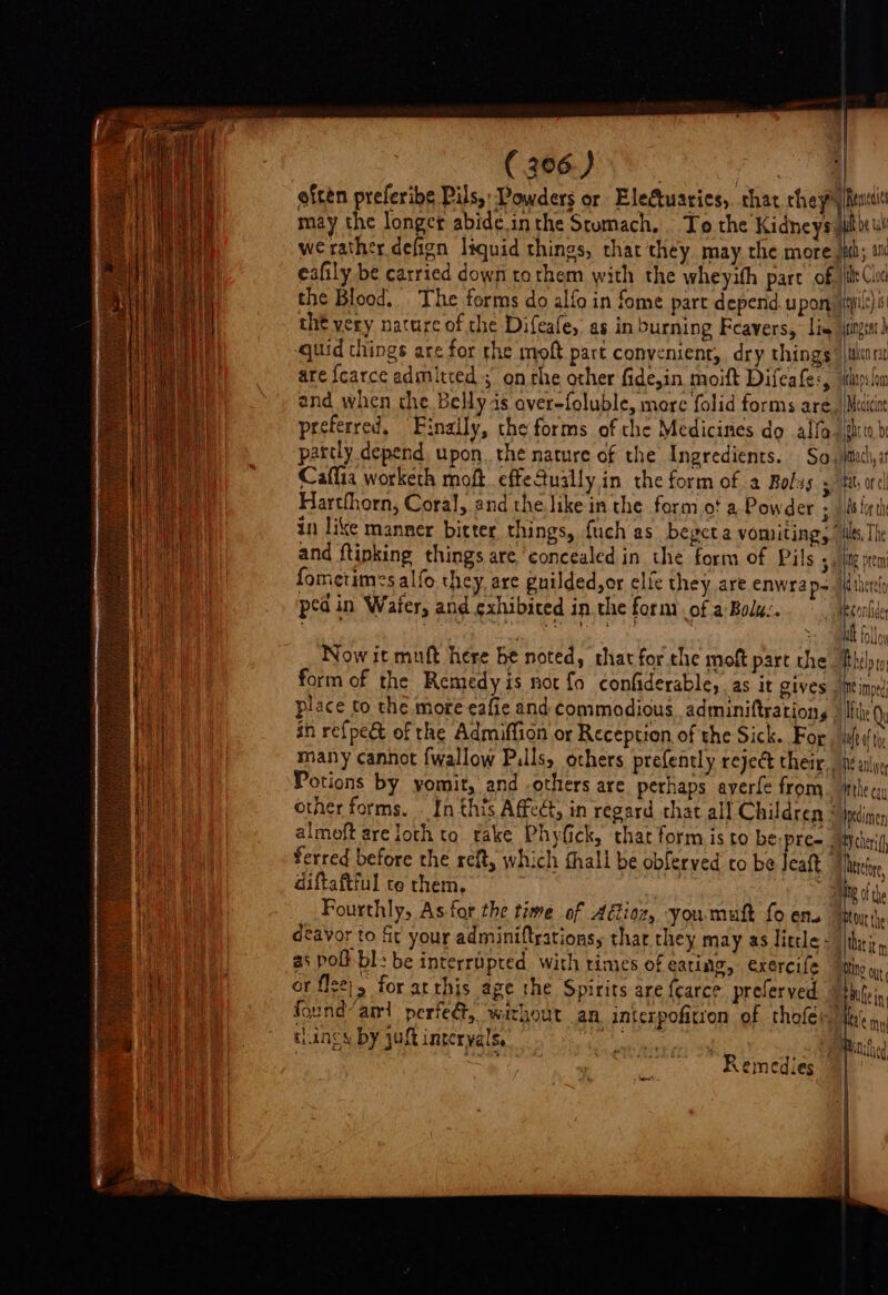 efcen preferibe Pils, Powders or Elefuaries, that they) f Renna eafily be carried down tothem with the wheyith part of the very nature of the Difeafe, as in burning Feavers, lis quid things are for the moft part convenient, dry things are fearce admitted ; on the other fide,in moift Difeafe:, and when the Belly as aver-foluble, mere folid forms are preferred, Finally, the forms of the Medicines do alfa partly depend, upon. the nature of the Ingredients. Sa.) Caffia worketh moft. effefually in the form of a Bolss ; Harthhorn, Coral, and the like in the form of a Powder ; in like manner bitter things, {uch as beget a vomiting, and ftinking things are concealed in the form of Pils 3! fometimes alfo they. are guilded,or elie they are enwrap- ped in Wafer, and exhibited in. the formiof a Bolu:. ~ the Cloci \ Per ange taken rat Meatcine cht to, be Machi, af ats or el Bs for th dtherety ult folloy place to the mote-eafie and commodious adminiftration,s — in re{pect of the Admiffion or Reception of the Sick. For many cannot {wallow Pulls, others prefently reject their, Potions by vomit, and -others are perhaps ayerfe from other forms. In this Affect, in regard chat all Children Ifthe Qy 7: a ferred before the reft, which fhall be obferved to be Ieaft i erefoe diftaftful co them, | ~ SNe of the Fourthly, As for the time of Aétioz, you muft fo en. deavor to fic your adminiftrationsy thar they may as little - as poll bl: be interrupted with times of eating, exercife or flze|, for arthis age the Spirits are fearce preferved tings by aft interyals, Remedies