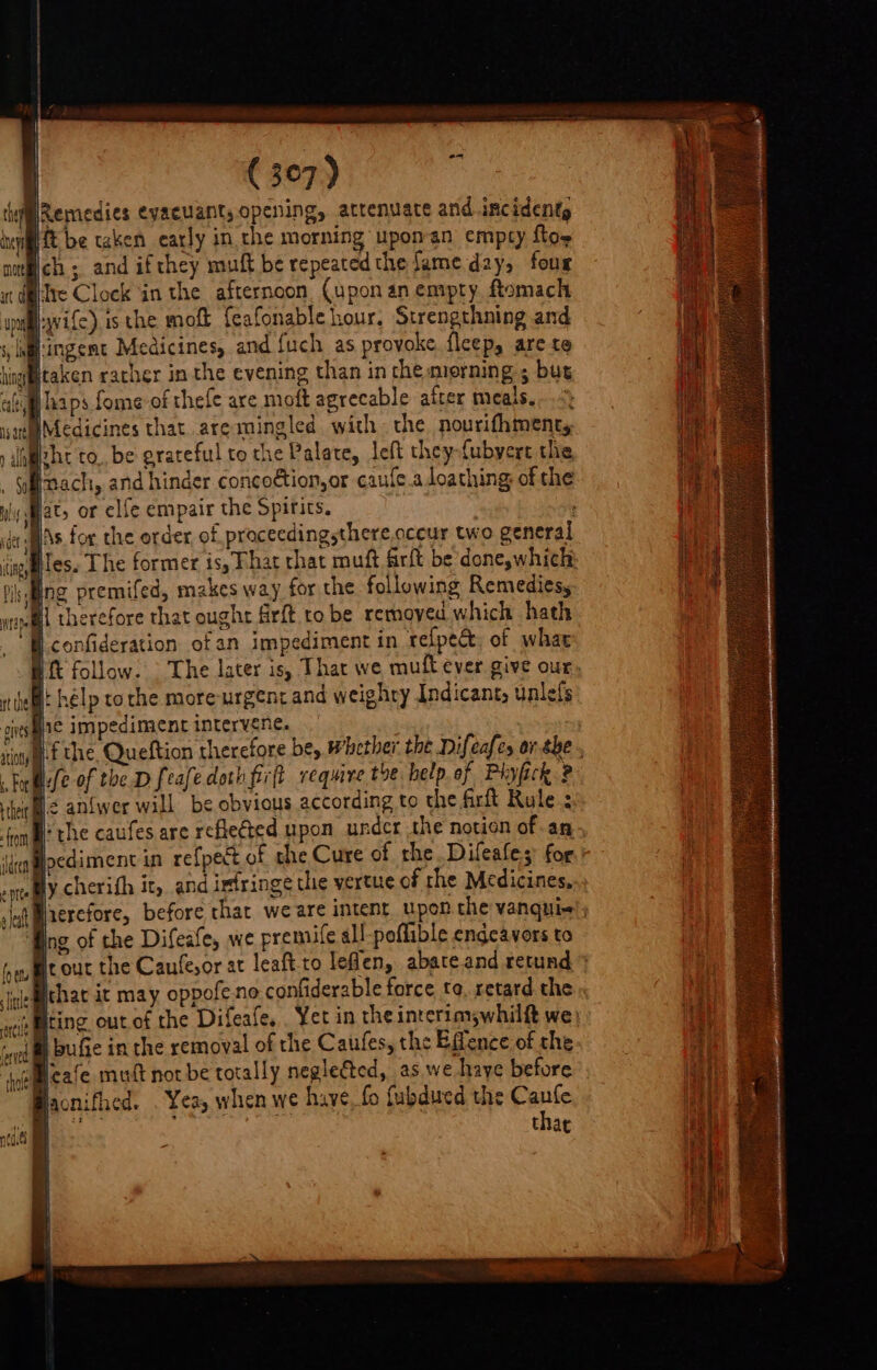 Remedies ¢vacuants opening, atrenuate and incident, ft be taken early in the morning uponan empty foe ch; and ifthey muft be repeated the ame day, four Tre Clock ‘in the afternoon. (upon an empty ftomach wife) is the moft {eafonable hour. Strengthning and hingemt Medicines, and {uch as provoke. fleep, are te Inach, and hinder concoétion,or caufe a loathing of the at, or elfe empair the Spifits. Bs for the order of proceedingsthere.oceur two general ME )« rt the ‘, For their front ildeen e pit. a leat {y ety rOrelle i therefore that ought frft to be removed which hath B} confideration of an impediment in refpect, of whae Bit follow. The later is, That we muft ever give our, if help tothe more-urgent and weighty Indicant, unlels fie impediment intervene. . Nf the. Queftion therefore be, Whether: the Difeafes or.he , fe of the Dfeafe doth firft require the help.of Phyfick ? ls anlwer will be obvious according to the firft Rule. ‘the caufes are reflected upon under the notion of an locdiment in refpect of she Cure of the..Difeafes for.’ ly cherifh it, and infringe the vertue of the Medicines, Nherefore, before that we are intent. upon.the vanqui; ing of the Difeafe, we premife all poflible endeavors to rout the Caufe,or at leaft-to leflen, abateand retund » that it may oppofe.no confiderable force to. retard the iting out.of the Difeafe, Yet in the interim,whilft we) I bufie in the removal of the Caufes, the Effence of the Macnifhed. . Yea, when we have, fo fubdued the Caufe hz thar