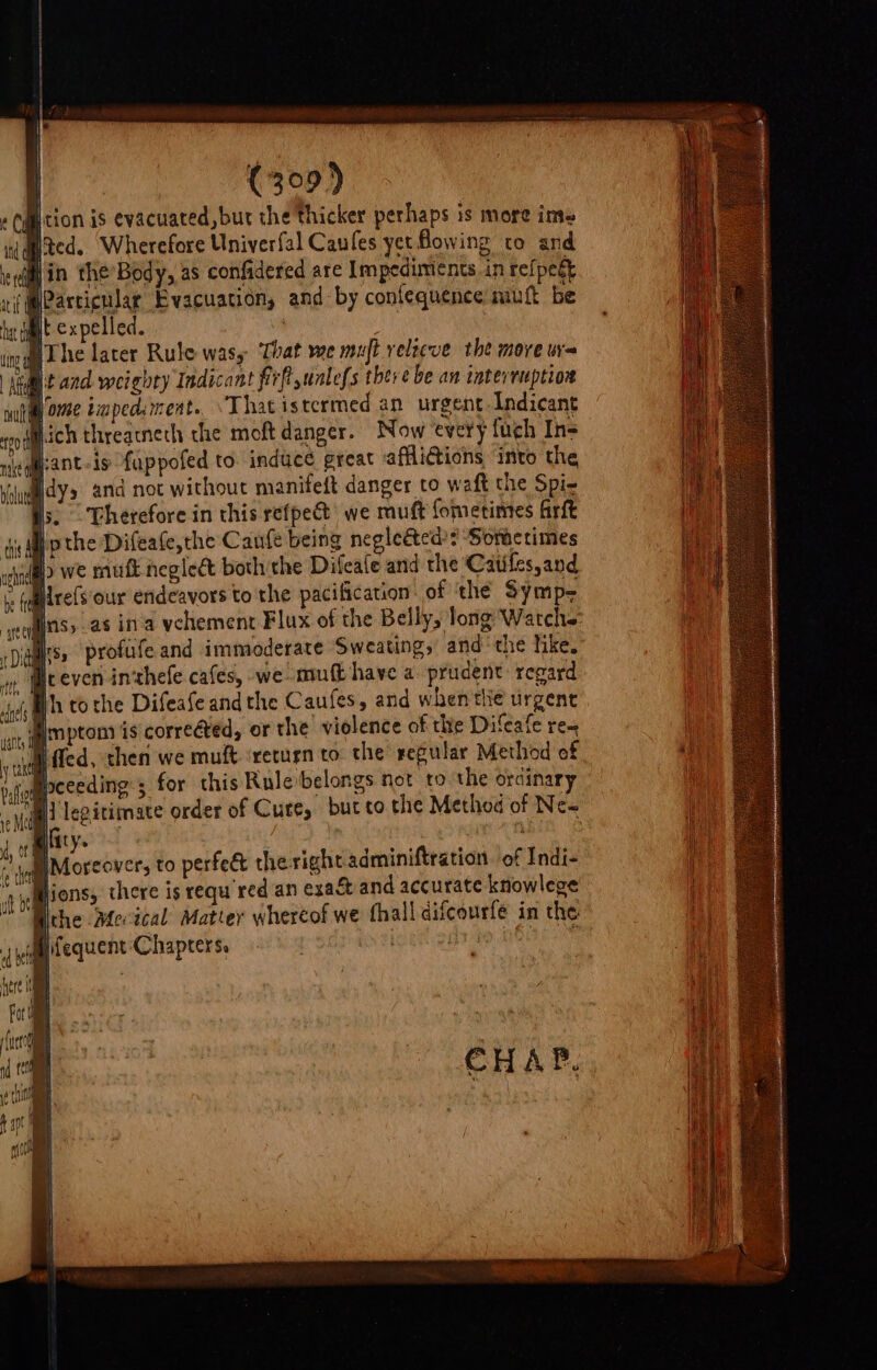 | | | y (309) tion is evacuated, but the thicker perhaps is more ime Ned. ‘Wherefore Univerfal Caufes yet Bowing to and Hin the’Body, as confidered are Impediments in refpegt Particular Evacuation, and by conlequence mutt be f expelled. ' . WThe lacer Rule wasy ‘That we mujt velzeve the move w= stdmt and weighty Indicant firfl unless there be an interruption wut ome twped.rmeat. “That istermed an urgent Indicant Pich threacnech che moft danger. Now every {uch Ins tant-is fuppofed to. induce great affliGtions into the suey and not without manifeit danger to waft the Spi- Hs. Therefore in this refpec we muft fometimes firft 4 Mp the Difeate,the Caufe being negleéted’: ‘Soractimes b we muft neglect both the Difeafe and the Catiles,and neha Ih tothe Difeafe andthe Caufes, and when tiie urgent Mimptons is correéted, or the violence of the Difeale re~ fled, then we muft ‘return to the regular Method of “Moceeding ; for this Rule belongs not to the ordinary MH legitimate order of Cure, but to the Method of Ne~ | ifity. w aie HM Moreover, to perfeé the right adminiftration of Indi- ‘Mions, there is requ'red an exaét and accurate knowlege Wche Mevical Matter whertof we thall difcourfé in the