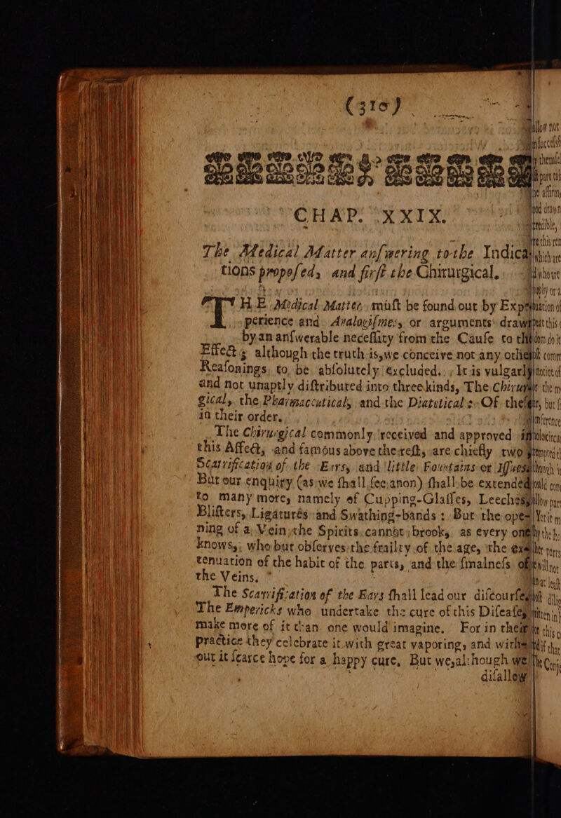 RS TOR: ae Cerise... rep ee es) . apillow nt ff Ha luccest Wa Oa ba Pe A&gt; S82 BP ese Ah hin ACLS CS &amp; OS o3 i SES ete Gb MESES EEE A op Ne arnirin bod dan | CHAP! YX XIX: hes i ~ | re ny . j pret ren baits The Atedical Matter anf wering tothe Indica a) tions propefed, and firft che Ghiturgical.. - dyhoie rio rh) or HE Medical ratter,, mitt be found out by Expetuniond perience and. Avaloyifme:,. or arguments: drawebtit this by. an an{werable neceflity fromthe Caufe to thd doi Effe&amp; 5 although the truth is,we conceive not any. otkiejoh conn ! Reafonings, to. be ablolutely excluded. ; Itis vulgar] p}notice ie and not unaptly diftributed into threekinds, The Chirugay then . gical, the. Pkarmaccutical, andthe Diatetical'sOf chefgnr, bur ( in their order, | B)Mierenc The Chirurgical commonly, ‘received and approved imtolocircy | this Affc@, and famous above the-reft, are chiefly rwoptemres: i Séairificatiog of the -Exrs, and ‘little: Fowtains or five sath \ a Bar our enquiry (as.we thall.fec;anon) fhall-be exrendedionl con ti fo many mores namely ef Cupping-Glafles, Leechesypllay poy i Blifters, Ligaturés and Swathing-bands : Bue the opes Verity, ning of a Vein the Spirits.cannot; brooks as every onhyth:), Knows,: who but obferves the frailty of the age, ‘the exalt bent tenuation of the habit of the parts » and the finalnefs of village the Veins, ” Hat len The Scarvifiation of the Bars thail lead our difeourfeght 4; The Empericks who undertake thz cure of this Difeafes ititen's) make more of it tan one would imagine, For in heir ly his : ; practice they celebrate ir with great vaporing, and withe tif tha rh out it feasce hove for a happy cure, But we,al:hough weitko,. Bh ke Ee Cage igh difallew } ” i i |