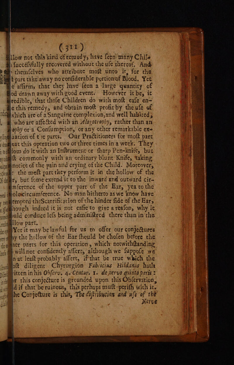 low not this kind of remedy, have feen' many Chil4 q fuccéfsfully recovered without the ule thereof, And it themfelves who attribute moft unto it, for the [t-part take away no confiderable portionof Blood. Yet le affirm, that they have'feen a ‘large quantity: of lod drawn away with good event. ‘However it be, it redible, that thofe Children do with mo@ eafe en= We this remedy, and obtain moft profirby theufe of ! which are of 2 Sanguine complexion,and well halsired; |. whe are affeSted with an Alozotrophy, rather than an é apby ora. Confumption,’ or any other remarkable ex&lt; jaation of tye parts. Our Practitioners for moft parc Beat this operation two or three times in'a week. They jiom do it with an Inftrument or tharp Pen-knife, bue ny ot ft cormmonly with an ordinary blunt Knife, taking inotice of the pain and crying of the Child. Moreover, Ir the moft part they perform ic in the hollow of the Hr, but fomeex end ittothe inward end outward cir- imference of the upper part of the Ear, yea tothe Molercircumference. No man hitherto as we know have walempted theScarrification of the hinder fide of the Ear, M@hough indeed it is not eafieto giye aréafon, why ic wnipald conduce lefs being adminiftred there than inthe How part. f soggy Yer it may be lawful for us to offer our conjeures wany the hollow of the Ear fhould be chofen before the ‘gamer parts for this operation, which: notwithftanding Mp willnot confidently afferr, although we fuppofe we © nat leat probably affert, ifthar be true which the syfmmott diligent. Chyrurgion Fabricias Hildanus hath iaimbitten inhis Obferv. 4.Ceatur. x. de pervo quinto paris : jwmpr this conje€ture is grounded upon this Obfervation, iyied if that be ruinous, this perhaps muft-perith with it. aime Conjefture is this, ‘The diftribution aid fe of tbe | Nerve