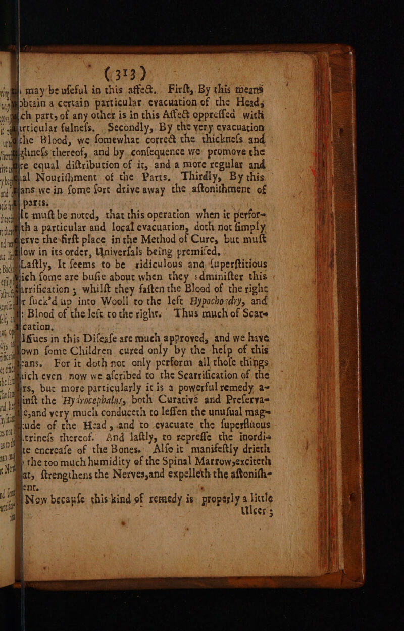 ie AY beufeful in chis affe&amp;, Firlt, By this means brain a certain particular. evacuation of the Head; ich part, of any other is in this Affect oppreffed with ; jmrticular fulnefs. Secondly, By the very evacuation @ihe Blood, we fomewhar correé the. thicknefs. and izhnefs thereof, and by .confequence we promove che Bre equal diftribution of it, and a more regular and Mal Nourithment of the Parts, Thirdly, By this A fome fort drive away the aftonithment of | parts. 3 lt mutt be noted, that this operation when ic perfor- ieq@ith a particular and local evacuation, doth not fimply Gictve thesfirft place inthe Method of Cure, buc muft allow in its order, Univerfals being premifed, jgLaftly, Ir feems to be ridiculous ana, fuperftitious ‘yiMjich fome are bufie about when they :dmunifter this farrification ; whilft they faften the Blood of the righe aietyt fuck’'d up into Wooll tothe left Hypochordiy, and ‘ill Blood of the left, cothe rights Thus much of Scare “1 ofl S2tion. | i ; iiffues in this Difeafe are much approved, and we have “regen fome Children. cured only by the help of this taipans. For ic doth not only perform all thofe things dich even now we alcribed to the Searrification of the ‘ iquits, buc more particularly itis a powerful remedy a= i linft the Hytrocepbalus, both Curative and Preferya= ith i cand yery much conduceth to leffen the unufual mags Se cude of the Head, .and to evacuate the fuperfluous ie trinels thereof. And Jaftly, to reprefle the inordi« OMe encreafe of the Bones. Alfe it manifeftly dricth W) the too much humidity of the Spinal Marrowyexciterls Hat, ftrengthens the Nerves,and expelleth the aftonifh- 1 i