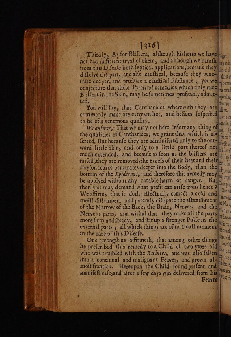 [316] Thirdly, As for Blifters, although hitherto we have} not had fufficient tryal of them, and although we banifh) from this Difeate both feptical applications, becaule they, obal d ffolye che part, andalfo cauftical, becaufe they pene=) out trate deeper, and produce a cauftical fubftance ; yer Web con conje@ure that thofe’ Pyrotical remedies which only ratfe}\,,. Blifters in the Skin, may. be fometimes profitably admits) mle, ROMs | pee Horcovr You will fay, that Cantharides wherewith they are)y commonly mad: are extream hot, and befides {ufpected)},. to be of a venemous quality, | Bei : We anfwer,~That we may not here. infert any thing off), ‘3 the qualities of Cantharides, we grantthat which is att di ferted, Buc becaufe they are adminiftred only to the outsh se ward little Skin, and. only toa little part thereof ae much extended, and becaufe as foon as the blifters are) |i . raifed they are removed, the excefs of their heat and theit), Poyfon {carce penetrates deeper into the Body, than the), bottom of the Epidermis, and therefore this remedy may) be applyed without any notableharm or danger. Buri,’ then you may demand what profit can arife from hence ix, Weafiirm, thatic doth effectually correét aco'd and), ni moift diftemper, and potently diffipate the aftenithment|,.,, of the Marrow of the Back, the Brain, Nerves, and the} hit Nervous parts, and withal that they make all the parts “Gln more firm and fteady, and ftirup a ftronger Pulfe in the ale external parts ; all which things are of no {mall momengy. may in the care of this Difeafe. Hee One amongft.us atfrmeth, that among. other things) eh he prefcribed this remedy toa Child of two years old), “un who was troubled with the Rachites, and was allio fallen) i into a continual and malignant Feaver, and grown ale (ht moft frantick. Hereupon the Child- found prefent and ih ag manifeft cafe,and after a few days was delivered from hig) \t Feayer |) ith caver, ithan in =P ‘ compl