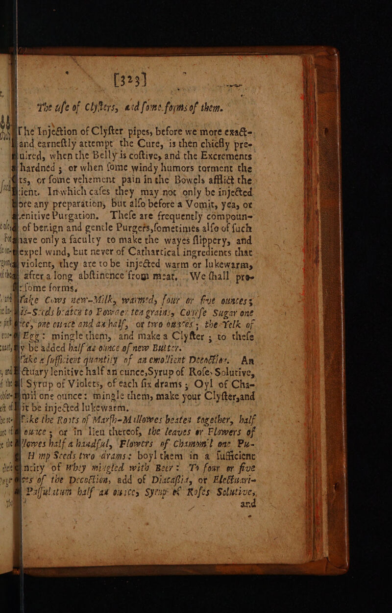 [323] the ufe of Clyters, acd [ome forms of them. iC he Injection of Clyfter. pipes, before we more exaG- Band earneftly attempt the Cure, is then chiefly pre- Huired, when the Belly is coftive, and the Excrements Hhardned ; or when {ome windy humors torment the ; its, or fome vehement pain inthe Bowels afflict the Fient. Imwhich cafes they may not only be injected ore any preparation, But alfo before a Vomit, yea, or Lenitive Purgation, Thefe are frequently compoun- |. of benign and gentle Purgefs,fometimés alfo of fuck fave only a faculry to make the wayes flippery, and “@expel wind, tut never of Carharcical ingredients that @ violent, they are tobe injected warm or lukewarm, # afteralong abftinence frog meat, We thall pre-e aj: fome forms, lake Cums new-Milk, warmed, four or Fue ountess ln Hts Sccads b:-aten to Powder tea graitts Cunfe Sugar one yee, pee onrce and aahalf, ot trro omeres; the-Velk of uin@ Eee: mingle them, and make a Clyfter ; to thefe ly be added half'ae olsnce of new Buttcr. | Wake «fufficient quantity of an emollient Decade. An. }ctuary lenitive half an cunce,Syrup of Refes Solutive, @| Syrup of Violets, of each fix drams ; Oyl of Cha- eM mil one cunce: mingle them, make your Clyfter,and it be injected lukewarm. : cee ske the Roits of Martha lowes beates together, half | owzce s or in lien thereof, the leaves or Flowers of - Worves half abisedful, Flowers of Chamon'l enc Pu- | H mp Sceds two -avams: boylthem in a fufficienc t@inciry of whey mizgled with Beer: To fosr er five Woes of the Decechioa, add of DiataBiaz, or Eletiuari- A Pafalitum half aw onices Syrup ev Rofes Salutive, | nd i 2 | ”