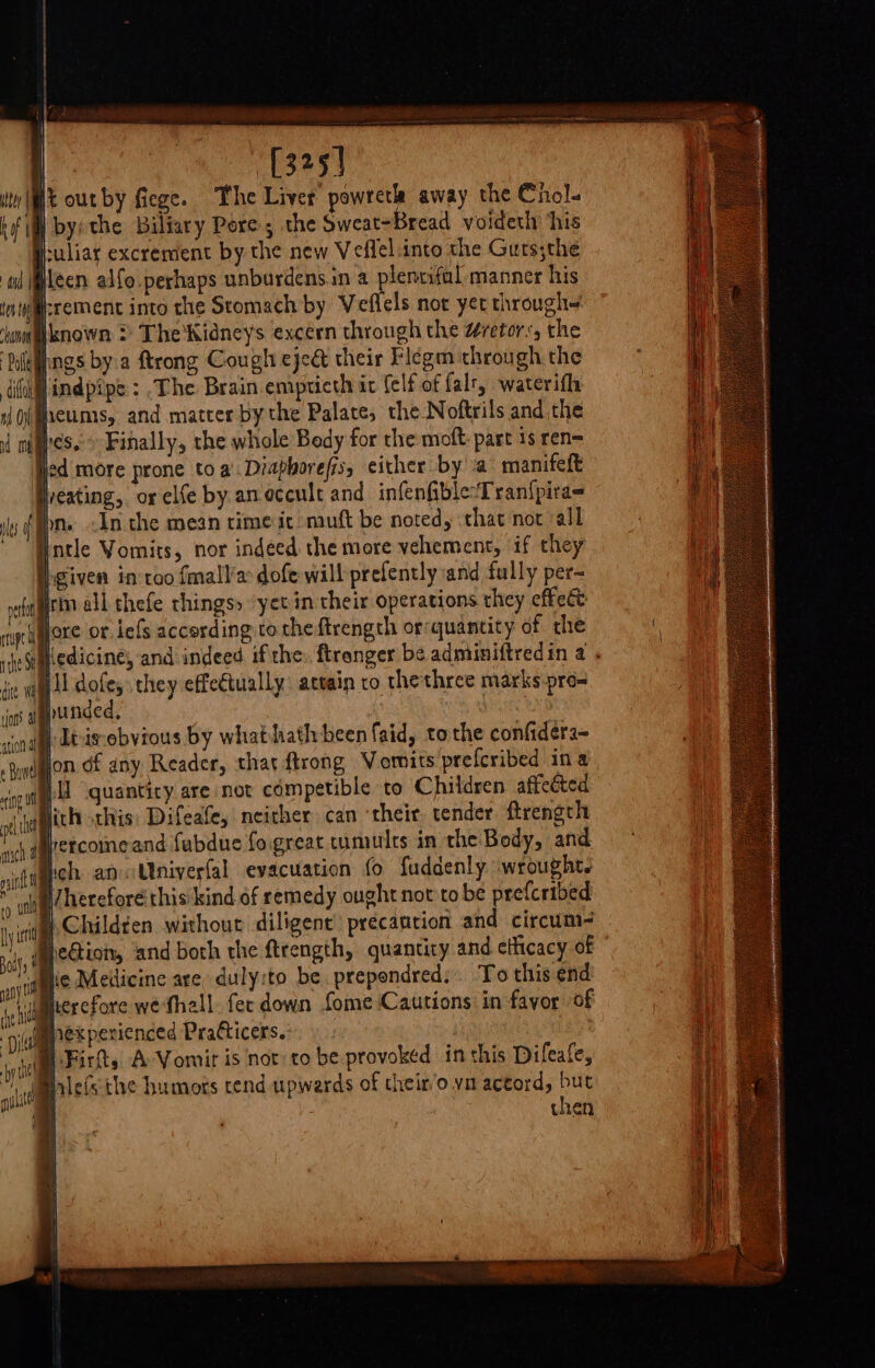 Ree ea esas Poly | Ey . bel . suliar excrement by the new Veflel.into the Gurs;the leen alfo perhaps unburdens.in a lenrifal manner his srement into the Stomach by Veflels not yet through iknown ? The'Kidneys excern through the @retor:, the pags by a ftrong Cough eject their Flegm through the jindpipe: The Brain.empticth it (elf of falt, waterifh ieumis, and matter by the Palate, the Noftrils and the ripe nthe Sf dite led more prone toa’ Diaphorefis, either by a’ manifeft yveating,. or elfe by aneccult and infenfible-‘Tranfpira- Igiven intoo fmall/a dofe will prefently and fully per- iri all thefe things» ‘yet in their operations they effect lore or lefs according ro theftrength or:quantity of the Hiedicine, and indeed ifthe: ftrenger be adminiftredin a . ill dofe, they effe€tually: attain to thethree marks pre- lhunded, : | Itisebvious by whathath been laid, tothe confiders~ lon df any Reader, that trong Vomits prefcribed ina i quantiry are not competible to Children affeéted lich sthis: Difeafe, neither can ‘their tender firength ercomeand fubdue fogreat tumults in the Body, and ich an Univerfal evacuation fo fuddenly wrought, |. Childten without diligent’ précantion and circum- he Medicine are, duly:to be prepondred: To this end herefore wethall. fec down fome Cautions in favor of | Fit, A-Vomir is not to be provoked in this Difeate, chen