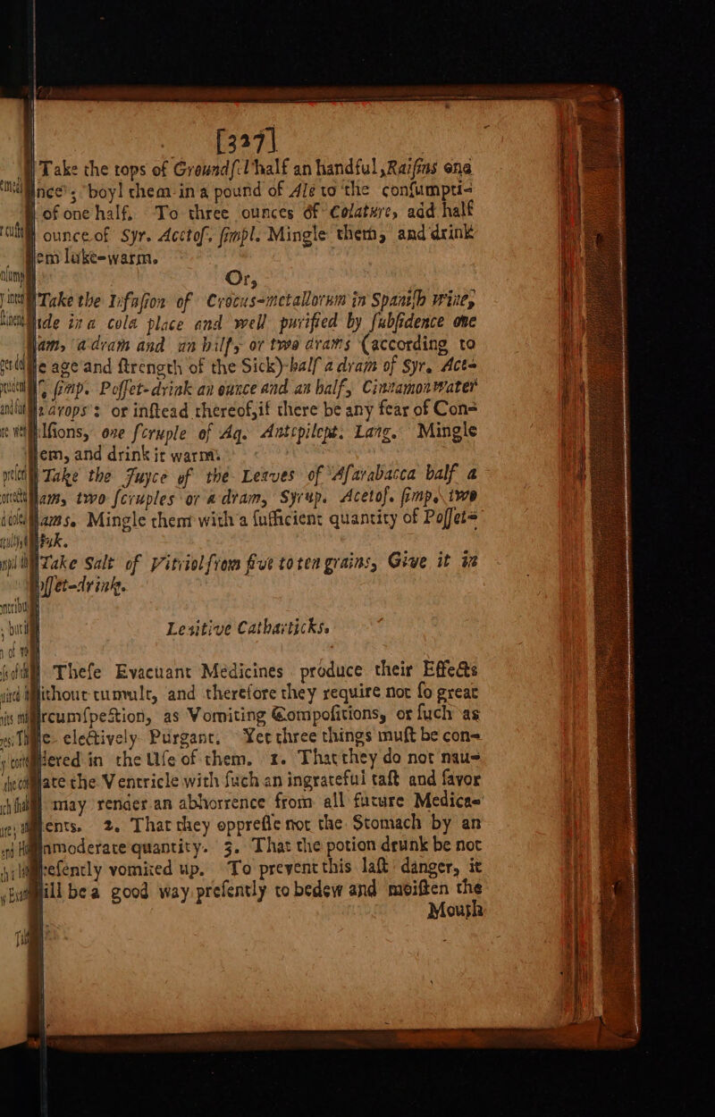 | | 4 ! ) [327] : | Take the tops of Ground/:Uhalf an handful ,Raifas ena Ince’; “boy! chem-in a pound of 4le to ‘the confumpti- lof one half, To three ounces éf Colature, add half cult ounce of Syr. Acctof. fimpl. Mingle them, and drink jem lake-warm. 3 {i suits nin Or, jw Take the 1ifafior of Crocus-metallornm in Spantlh wiie, bine ide ita cola place and well purified by fubfidence ove am, adeam and an bilfy or two drams (according to suite age and ftrength of the Sick)-half a dram of Syr. Acts och, ap. Poffet-drink an ounce and an balf, Cintamonwater mut }2 vops’s or inftead rhereof,if there be any fear of Con= re Wel ilfions, one feruple of Aq. Antcpilept. Lang. Mingle yen, and drink it warms pill Take the Fuyce of the Leaves of ‘Afarabacca balf a wet am, tro fcruples or a dram, Syrup. Acetof. fimp,\ we iit ams. Mingle them with a {ufficient quantity of Pojfet= ull Mak. wil Lake Salt of Vitviolfrom five toten grains, Give it i Ppiletedrink. | Lesitive Catharticks. fa ( | » © 2  fo oft Thefe Evacuant Medicines produce their Effe@s died HMfithout- tummle, and therefore they require nor fo great iis tircum{petion, as Womiting @ompofitions, or fuch as si The. electively. Purganc. Yer three things muft be con&lt; otdered in the Ufe of them, x. Thatthey do not nau- ectMate the Ventricle with {uch an ingraceful taft and favor i) may render-an abhorrence from all future Medicae' vdiments. 2. Thatthey opprefle not the Stomach by an nj Himnmoderare quantity. 3. That the potion drunk be not {