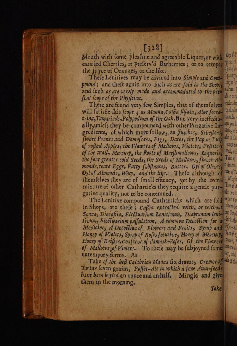 NER eye ca Moitth wich fome pleafane. and agreeable Liquor,or-with live candied Cherries, or preferv’d Barberriés ; or to teimpen li! the juyce of Oranges, or the like. eeu Thefe Lenitives may be divided into Simple and coma |{! pond: and thefe again into {uch as ave fold i the shapsy &gt; and fuch as ave newly made and accommodated to the pies petin fent {cope of the Phyfitian. | a There are found very.few Simples, that of thetmfelveg ft it will fatishie this /cope ; as Manna,Calfia fiftola, Aloe foccam tl AF} triaa,Tamarinds,Polypodium of the Oak.But very ineffecius |! ally,unlefs they be compounded with otherPurgarive Lme®)%! ay gredients; of which more follow;.as Jujubes, Sibefiensy Riis A | {weet Prunes and Damafceis, Figs, Dates, the Pap or Pulp ™ 0% iL of vofted. Apples, the Flowevs.of Mallows, Violets, Pellitory Mitt ae ene of the wall, Mercury, the Roots of Marlbmallows, Liquortsy (Pal wt Laer the four greater cold Seeds, the Seeds of Mallows, [weet Alm Tilt monds,rearé Egess Fatty (ubftances, Butter, Oyl of Olivtsy? dams te Gyl of Almonds, Whey, andthe like. Thefe although of ™ Tl a | themfelves they are of fmalleflicacy, yer by che.coma| Mig | mixture of other Catharticks they require a gentle pure Tak if gative quality, not to be contemned. at The Lenitive compound Catharticks which are fold) &gt;t tu inShops, ate thefe: Cafia extratted with, ov without wx Senay Diacafiay Eleéiuarinm Leaitivum, Diaprinum lena’ epi tiviins Electuarinm paffulatum, A common Decoétion far ay tt Medicine, A Decottion of Flowers and Fruits, Syrup and 'trdl i‘? Honey of Violets, Syrup of Rofes folutive, Houcy of Mercuiyy | 4's Hah Honey of Reifiis,Coaferve of damask=Rofe', Of the Flowers, 7 wh ef Mallows,of Violets. Tothefe may be fubjoyned forme ie i rea ade extempory forms. As mr, and, ea Take of the beft Calabrian Manaa Gx drams, Cremor of. th of thy net Tartar feven grains, Poffet-Ale in which a few Anni-feeds, have been byled an ounceand anhalf, Mingle and give) them in the morning, a Take) | | } 4 |