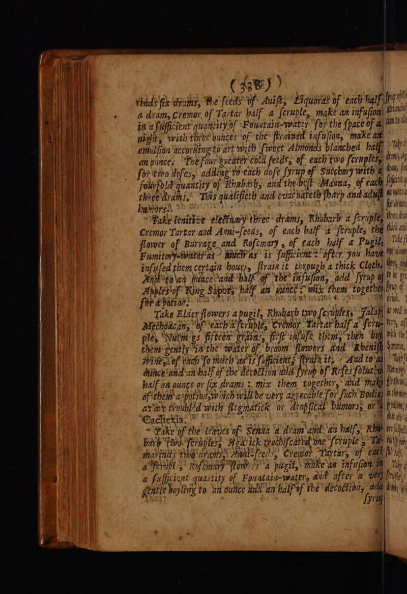 f n Ait COO cit thads fix drums, Phe feeds’ of Anift; Exquord? of ‘each half a diam, Cremor of Tartar balf a [cruple, make an infufton jn uffuficient quantity of Fowetain-veater for the {pace of a enniliion accordeng to art witb ‘fweet Almonds blanched half an vince: “Thefourvecater cord feeds, of each two fcrnpless foi \tibo dofes, adding'to-each dofe fyrup of Snochory with &amp; fourfold quantity of Roabarh,. and the brit Maxaa, of each thveevtrams.® “This qualifieth and coacnareth (harp andadule oko lenittve eletinary three drams, Rhubarb a feruple, Cremor Tartar aid Anni-feeds, of each half \a'‘feruple, the flower of Burvage and Roftmary , of each half a Pugil Fumitorpewiiteras wadeh as’ is fufficceme’s after: you have infufed them certgia bouts, flraim it through a thick Cloth. Hamyo\ak Weace abe bulk of vhe® infufions add fyrup oj Apblés*of Ring Sapory half an’ dunct Swit them together for a potion: tO SRY HI) BH 20 'OT WOM . ATI bs Take Elder flowers apucil, Rhuharb two feviples,’ fala Meihdacjns “of ech ZVerublés: Cremoy ‘Tartarhalf a fern ples ‘Nuima'ys fifteen oraia, iP infuse thtm, “then boy then dently ia the water of broom’ flowers and ‘Rbent Wire Sof vach Yo web asts fipficients (azn it, + Aad to'm dunce aind'an\balf of the deroction'add fyrup of Refes folutial half an ounce or fix drams :, mix them togerher,* and inake df them aspotron,w hich will be uery azrecable for fuch Bodie) asiare Voublid with fleematick ‘or dtopfitdl bianors, on * Wake of the leaves of Senta ‘a diam aad an half, Rhu bah favo ferkpless Hoavick trothifcated ome (cruple 5 Ta thakinds tio dreams, Annlefced, Cremor “Tartar, ‘of eaeh a ORL Rofemaly Rowe Pa pideil, take an infusion Tm a fufficient quartity of Fouatait-water, aad after a vet) np Melancl fo to = Tae! dams Ag ian fl fait qi An wunee fois thiee dra thick and Take f dye dram then, on tn be gn fap of dvink, as well han, al With the} Struma, Tateh Nitty dh thei) Bhd i Shin Mb ale areata tilt Whe fil te : Take y frig, gtatle boylity to we ouitce wad an halfof the décoftion, add pone PS Lyre) | ai didi: