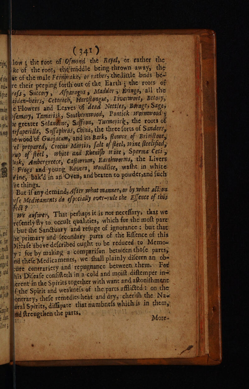 bai ici seni ie Ga) low g the root of Ofmind che Royal, or rather the Nke'of ‘the root, eh¢middle being thrown: away, the igublat of'che male Fernbrakes: 07 cathersxhedittle buds be njatite their peeping forth out of the Earth 3 the’ roots’ of Live als 5 Succory , ° Afparagus 5 Madder 3: Eringo,’all the jo Matden-batrss Ceterach, Hart{torgne, Live/worty. Betory, le Flowers and Leaves'of dead Nettles, Borage, Sages ifemary Tamartsks Southernwooa, Poatick : Wormwood s he greater Selaudine, Saffron, Turmerick, the roots of trfaperilla, Saffapbras, China, the three forts of Sanders, Thewood of Guay acum,’ and its Barks flower. of Brim{toae, ‘el prepared, Crotis: Mavtiss falt of ftecl, wine feelified, wp of *ftecl 5 where and Rbeni{o wine 5 Sperma’ Cett, lusk;- Ambergreece, Caftoreum, Earthworms, the Livers i Frogs’ and-young Kavers, woodlice, watht. in white vine, bak’d in an Oven, and beaten to. powder,and fuck ‘ i ke things. ih i | £28 . W Bucifany demand, After what manners 07 by what action. » Wefe Medicaments de efpccially overrule the Effence of this feck? * an naveld | we aufwer, That perhaps itis not neceflary,’ thar we irefently Aly to. occult qualities, which fer the! moft pare: but the Sanctuary and refuge of ignorance &lt; but thae 1 fy oe primary atid’ {ecoridary parts of the Effence of: this ‘git Piccate above deferibed ought to be reduced to Memos { Ht, is , i sand i | ly’: for by making a compatifon. between thofe parts, Ind théfe Medicaments, we fhall plainly difeern an. obs Jj-cite conerariety and repugnance between them. For his Difeafe confifterlt in a-cold and moift diftemper in= Perent-in the Spirits togecher with want and aftonifhment Nf-the' Spirit and weakoelsiof the parts affli€ted:s: on the Piral Spirits, diffipate’ that numbnefs whichis in them, ‘Pad Krengthen the parts, ee ae More«