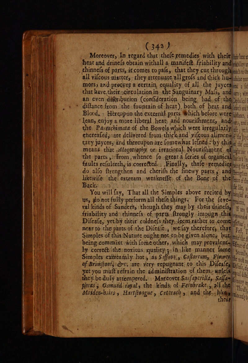 j mi, sage Way oe Moreover, In regard that \thefe semedies: with their thi hers heat and drinefs obtain withall a. manifeft. friabilicy A ae “ ich to the mors, andyprocurg a certain, equality. of all.che Juycesin » (i that have.thetrscirculation.in. the Sanguinary Mafs, andijirs, yte an even diftribution (confideration being. had,, of Che esha diftance from the fountain of heat). both, of heat .andlrinessnd\ Blood, ; Hérezpon the external parts Which before. wereiiitine the, Pareschimata of the Bowels which were irregularly) it. 1 ehcteaféd; care delivered from: thick.and vifcous.alimens|; taty juycesy and thereupon are fomewhat lefnéd:-by this) means chat Alagoriophy or: irracional, Nourifhment. of i! the parts ,irfrom ,whence: fo .greata feries of orgamical iiss: faults refulteth, is:corretted.;, Finally, thofe sgemedi¢shyic i. do alfo ftrengthen and cherifh the finewy pasts ,’ ae likewife: the: extream, weaknefie:. of the Bone: of thet, Backs 339) | . 4 Nii Bie Like, You willfay, That all the Simples aboye recited, by) hin) ys, fonotfully-perform all thefe things: Forthe fevers ral kinds of ‘Sanders, ‘though they may by, theis drinefs,) ay friability ands thinne{s» of, parts; ftrongly IM PHAR CIE yi ),) Difeafe, yec-by cheir coldnefs chey,.feem rather ta.come) tBhyal « near to thei partsiof the Diiedle,, weilay thereforey, hag) p. ‘T Simples.of this:Natute oughtnot-to-be given algney but) the being.commixt with fome other, .which may prevalent fence by corre@itheonoxiots.quality)5:inalike. manner, {ome} Schl Simples:extvéataly: hot, ds Safco y, Cafborewn, Flow of Brimftone; toc; care. very: repugnant; to this Dilesleg pi. d yet you mift'réfrain the. ddminiftration of theme wnlels Rl in pe ves: - : FO MANY on phras's Osmurdifoyals the (kinds; of Fernbrake,, all che tha Cire) :