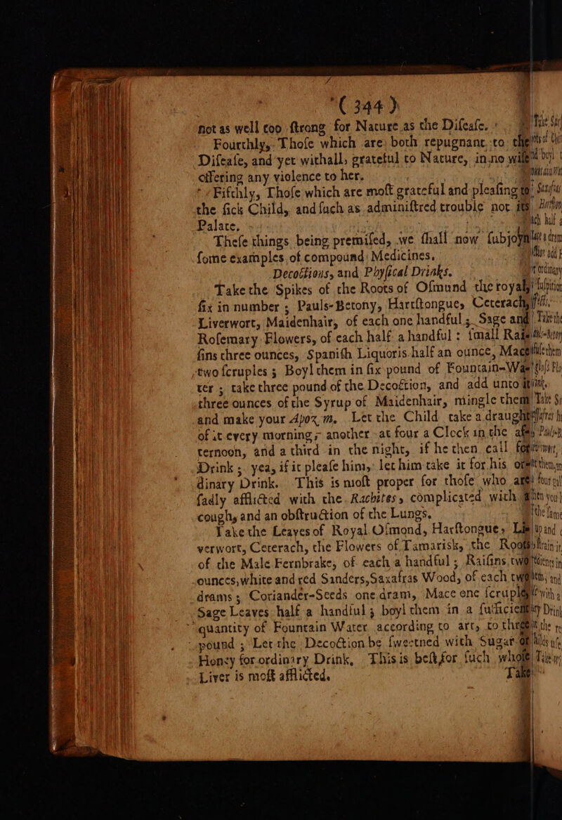 ( 344) not as well coo trong for Nature as the Difeafe. : offering any violence to her. the fick Child, and fach as adminiftred trouble nor its Palate, ; e fome examples of compound Medicines. i ‘ Hurtin Take the Spikes of che Roots of Ofmund the royal fix in number ; Pauls-Betony, Hartftongue, Ceterachy Liverwort, Maidenhair, of each one handful; Sage and Rofemary Flowers, of each half a handful : {mall Rais =e wipition fet, | Fake th hs Beton -two fcruples ; Boy! them in fix pound of Fountain-Was three ounces of the Syrup of Maidenhair, mingle them alals Fl Take Si four ox fadly afflicted with the. Rachites, complicated with @ coughy and an obftruion of the Lungs, Fake the Leayesof Royal. Olmond, Harftongue, Lis verwort, Ceterach, the Flowers of Tamarisk, the Roots ounces, white and red Sanders, Saxafras Wood, of each twa Den yoy | Wand pftrain i tienes in My and “quantity of Fountain Water according to art, co three) Honey for ordinary Drink, Thisis befefor fuch wholé Liver is moft afflicted, Take I the fe