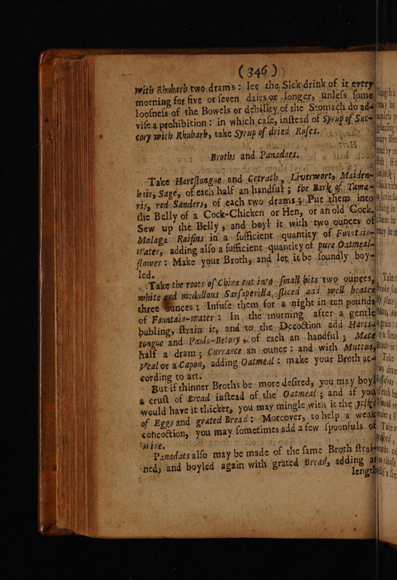 with Rhubatb two.drams :, le morning for five or feven loofne(s of the Bowels or debility,o vifea psohibition Take Hart flongue and. Getrach., btirs Sage, of each half an handful Sew up the Belly s:and boyl it flower: Make your Broths ‘led. _oPakethe roots of chree unces : Infufe them. of Fountaiawaters In the mor bublingy ‘ftrain’ it, fougue an vealor aCapon, adding Oatmedl : cording to art. But if chinner Broths a erutt of Bread: inftea would have it thicktr, you may ™m cohcodtion, you may fche Stomach do ada length tuay be ualels p Liverworts Maidena 3 the, Bark of: Tama= with: two -qunces OF} 4) hick eich hem be Take? 0a Cera make your Broth aca) Toke , Wo dran be more defiredy you may boybhifiy, 4 of the Oatmeal; and. if youth h ingle witir ic che pels) mi » Take y Panadaes alfo may nedy and boyled again MI A La fe ity ba W plea f =