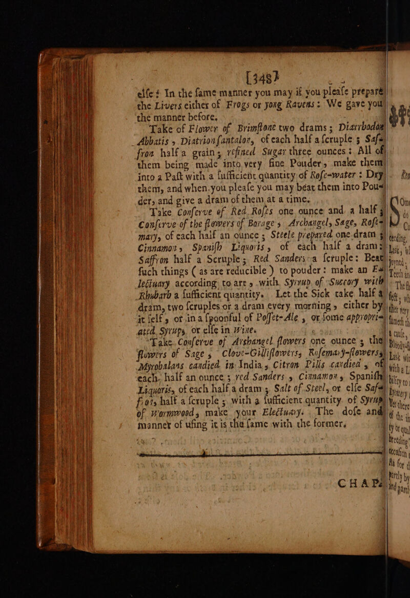 [ 348} hae elfeé In the fame manner you may if you pleife preparé the manner before, Take of Flower of Brimflone two drams ; Diarrbadow) “Abbatis » Diatrionfantalor, of each half afcruple 5 Safe fron halfa grain, refined Sugar thtee ounces? All of them being made into very fine Pouder, make chem into a Paft with a fufficient quantity of Rofc-water : Dry them, and when.you pleafe you may béat them into Pous) der, and give a dram of them at a time. Conferve of the flowers of Borage 3 Archangel, Sage, Roft= mary, of each half an ounce ; Steele prepared one.dram 5) F Qitht do Cy teeding, Saffron half a Scruple; Red Sanders-a {cruple: Beat fuch things ( as are reducible ) to pouder: make an Fe leginary according: to are » .with, Syrup, of “Succory with dram, two fcruples or 4 dram every morfing, cither by Joyned Teeth an thet very ated. Syrups. ox elfe in Wize. : | “Take. Conferve of Arshangel. flowers one ounce s thd) flowers of Sage 5 Clove-Gilliflowerss Rufemar)-lewerss) Myrobalars candied in India. Citron Pills candied , of each. half an ounce ; red Sanders 5 Cianamons Spanifhy Liquoriss of each halfa dram 5, Salt of Stee!, or clfe Safa fio7s half a {cruple 5 with a fufficient quantity. of Syrapy of Wormwood, make your Eledfuary. . The dofe and) manne¥ of ufing ic is the fame with the former, { ee cai Sek Reet 4 CHAPEL Acute, Bhiodyiq Livsk Wi With a [; bility to Yintery Yetthere the ih bond eatin Rittly by ind an par}