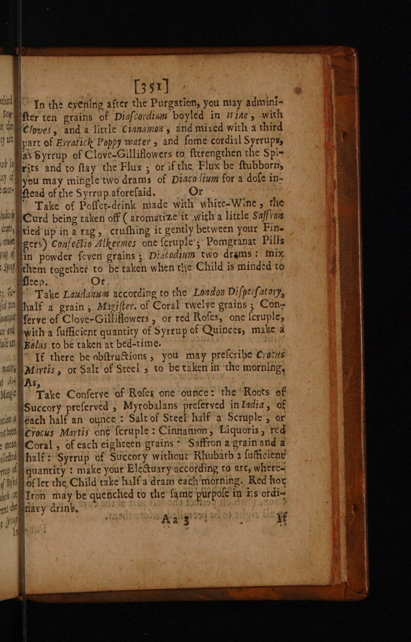 / [352] 7 | 7 Mi In the evening after the Purgation, you may admini- Stir) ifter ten grains of Diafcordium boyled in wine, with fe Cloves, anda little Csanamov, and mixed with a third }WBlpare of Evratick Poppy water 5 and fome cordial Syrrupsy _fljas Syrrup. of Clove-Gilliflowers to. fttrengthen the Spis 0 Wilts and to ftay the Flux ; or ifthe Flux be ftubborn, ty ot you may mingle two drams of Diacolium for a dofe in- MO Read of che Sytrup.aforefaid. Or - W Take of Poffer-drink made with whire-Wine , the nh Curd being taken off ( aromatize it with a litcle Saffron iit Wtied up ina rag, crufhing it gently between your Fins tn gers) Confedtio Alkermes one {cruple’,; Pomegranat Pills ti ae powder fever grains ; iatodium two drams: mix Sid ythem together to be taken when the Child is minded to Hfleep. Or, nae Take Laudanwm according to the London Difpeifatory, ideMhalf a grain, Magifter. of Coral twelve grains ; Con= whi Merve of Clove-Gilliflowers , or red Rofes, one {cruple, eo Fwith-a fufficient quantity of Syrrup of Quinces, make a WN Bolus to be taken at bed-time. | If there be obftru@ions , you may prefcribe Crocus wily Mirtis, or Sale of Steel 5 to be taken in ‘the morning, ) HAs, | | | | | Mage” Take Conferve of Rofes one ounce: the Roots of WSuccory preferved , Myrobalans preferved in India, of wit éach half an ounce * Salt of Steel’ half a Scruple , or oth MCrocus Martis. one fcruple : Cinnamon, Liquoris, red . nea Coral, of each eighteen grains* Saffron a grain and a jel half: ‘Syrrup of Succory without Rhubarb a fuficiene mp | quantity : make your Ele&amp;tuary-according to art, wheres f fy of lec'the, Child take halfa dram each’morning. Red hor ud ot Tron may be quenched to the fame purpole in 11s ordi~ etieiiiary drink, 9°? dusty bite! iii aT a) att PPE VG OF 1 Licg cay Aa'3 bi