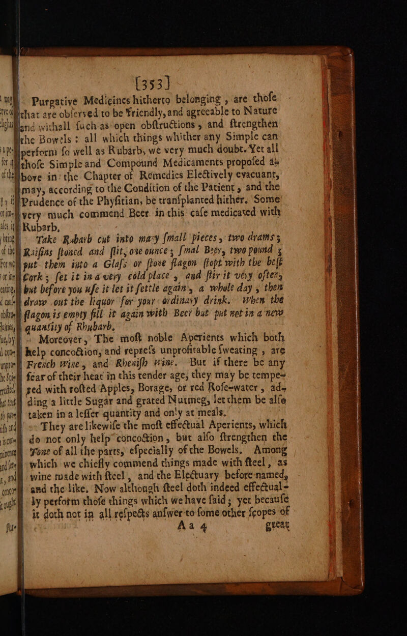 | (353] | Purgative Medicines hitherto belonging , are thofe Dichat are oblerved to be friendly, and agreeable to Nature land withall fach as: open obftructions , and ftrengthen Nehe Bowels ; all which things whither any Simple can ‘Pll perform fo well as Rubarb, we very much doube. Yer all fii ithofe Simple and Compound Medicaments propoled as tUlbove in: the Chapter of Remedies Electively evacuant, jmay, according to the Condition of the Patient , and the IPrudence of the Phyfitian, be tran{planted hither. ‘Some ‘very much commend Beer in this cafe medicated with We Rubarb, oe Take Rubarb cut into mary {mall pieces, two drams; a ie Ruifins ftoacd and flit, ore ounce; [mal Beer, two pound s Fornell put them into a Glafs or ftone flagon (topt with the be(t 4 Cork; fet it ina very cold place » aud ler it vey oftery ue but before you ufe it let it fettle again, a whole day , then jdraw out the liquor for your ordinaiy drink. When the iblvell lagon is empty fill it again with Beer but put notin a pew its) quantity of Rhubarb, | ue,by fl ~ Moreover,” The moft noble Aperients which both \ tell help conco€tion, and reprefs unprofitable {weating , are will French wine, and Rbeaifh wine, Bur if there be any helhiell fear of their heat in this tender age, they may be tempe= ith) ged with rofted Apples, Borage, or red Rofeewater , ade util ding a little Sugar and grated Nutmeg, letchem be alfe t | taken in’a leffer quantity and on'y at meals. ih nd’ ©&lt; Fhey are likewife the moft effe@ual Aperients, which cm donot only help’ concoétion, bur alfo ftrengrhen the since Fone of all the parts, efpecially of the Bowels. Among 4) which we chiefly commend things made with feel, as | wine made with fteel , and the Electuary beforenamed, and the like. Now althongh fteel doth indeed effeatual~ i i