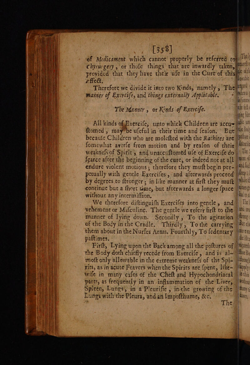 [353] of Medicament. which cannot properly be referred coy, ‘ ‘ u . ‘ we a of} Chyrurgervy , or thofe things’ that are inwardly taken, Marcie ° F e ty ° ae lananl providéd that they have their ufe in the Cure of this ue oy effet © Mlowable Therefore we divide it into two Kinds, namely, They3 mainer of Excrcife, and things externally Applicable. © +} pe | : AS Ome Ta} The Manner , or Kinds of Exercife. vat ne : ere eine {es All kinds ofExercife, unto which Children are accu ae ftomed , may”be ufeful in ‘their time and feafon, ° Bur /B* ecaufe Children who are molefted with the Rachites are | polar |! fomewhat averfe from motion and by reafon of their |Muci weaknefs of Spirit 5 and unaccuftomed ufe of Exercifedo | lt: Scarce after the beginning of the cure, or indeed not at all note of endure violent motions; therefore they muft begin per- itil petually with gentle Exercifes, ‘and afterwards proceed Deep by degrees to ftronger; in like manner at firft they muft iil u continue but a fhort teme, but afterwards a longer {pace tilts: withour any intermiffion, ad to We therefore diftinguifh Exercifes into gentle, and} Tit! vehement or Mafculine.. The gentle we referr firft to the | i to manner of lying down. Secondly , To the agitation {Rone of the Body inthe Cradle. Thirdly, To the carrying | butch them about in the Nurfes Arms. Fourthly, To fedentary imven paftimes. | athe Hee Firft, Lying upon the Back among all the’ poftures of |//ecteth the Body doth chiefly recede from Exercife and is al— ’ /liveby moft only allowable in the extreme weaknefs of the Spi- thro) rite, as in acute Feavers whenthe Spirirs are {pent, like= |lipply Wwife in many cafes of rhe ‘Cheft and Hypochondriacal 4 lothi parts, as frequently in an inflammation of the Liver, Mth) Spleen, Lungs, in a Pleurifie , inthe growing of the j/Many; Lungs with the Pleura, and.an Impofthume, &amp;c. ey ; , ey ; The