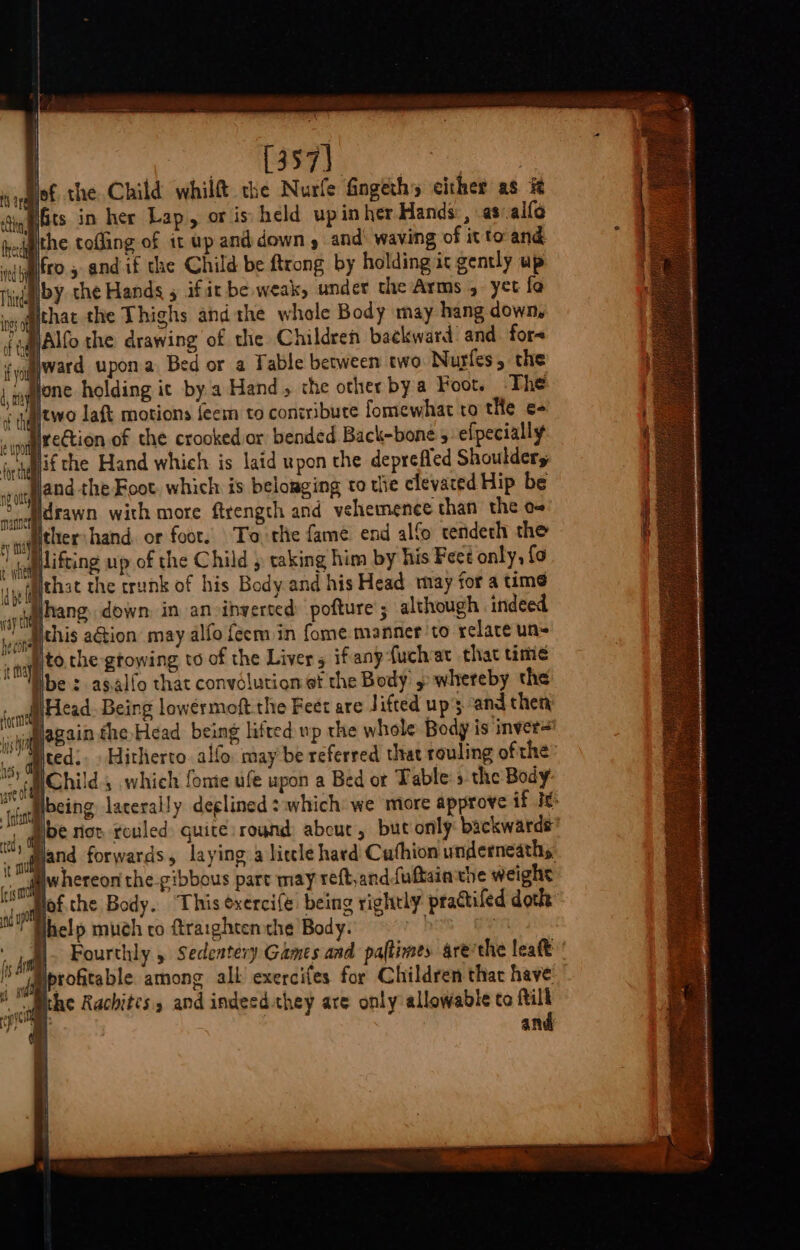 | Peete ce ke co lof the. Child whilft the Nurfe Gngeths either as # , pbs in her Lap, or is held upinher Hands:, as.alfo hedgithe tofling of it wp and down y and: waving of it to and el EKO , andif the Child be ftrong by holding ic gently up by the Hands 5 ifit be weak, under the Arms 4 yet fo qmithat the Thighs andthe whole Body may hang down, FaJAlfo the drawing of the Children backward: and fora «award upon Bed or a Table between two. Nugles, the “alone holding ic by. a Hand, the other bya Foot. The two laft motions feem to contribute fomewhat to tHe e- marection of the crooked or bended Back-bone 5 efpecially ; wMlif the Hand which is laid upon the deprefied Shoulder, -fland-the Foot. which is belouging to the elevated Hip be ldrawn with more ftrength and vehemence than the o~ » qaygtaer hand. or foot. To the fame end alfo tendech the ( dog eifting up of the Child y taking him by his Fect only, {o he ppjehae the trunk of his Body and his Head may for a time gg ae down, in an inverted pofture; although indeed wat ithis aGion may alfo feem in fome manner ‘to relare un= +f tothe growing to of the Liver 5 if'any fuchat that time We : asalfo that convolution et the Body » whereby the Head Being lowérmoft the Feet are Jifted up's and then Hagain the Head being litted up the whole Body is inver= MY dited.. Hitherto. alfo. may be referred that rouling ofthe” Child, which fome ufe upon a Bed ot Table: » the Body “iqabeing: lacerally deglined which: we more approve if Ie: MN Wbe riot rouled quite: round: abou, but only: backwards ) gland forwards, laying a licle hard Cuthion underneath, tM @whereon the -gibbous part may reft,and fuftainthe weighs iM Hof.the Body. ‘This ¢xerci(e: being rightly practifed dot help much co ftrarghtenthe Body. h | : Fourthly 5 Sedentery Games and paflimes are the leaf’ “oh Iprofitable among alk exercifes for Children that have qe Rachites, and indeed they are only allowable to ftill ae | and nd ott ng Outs manner f