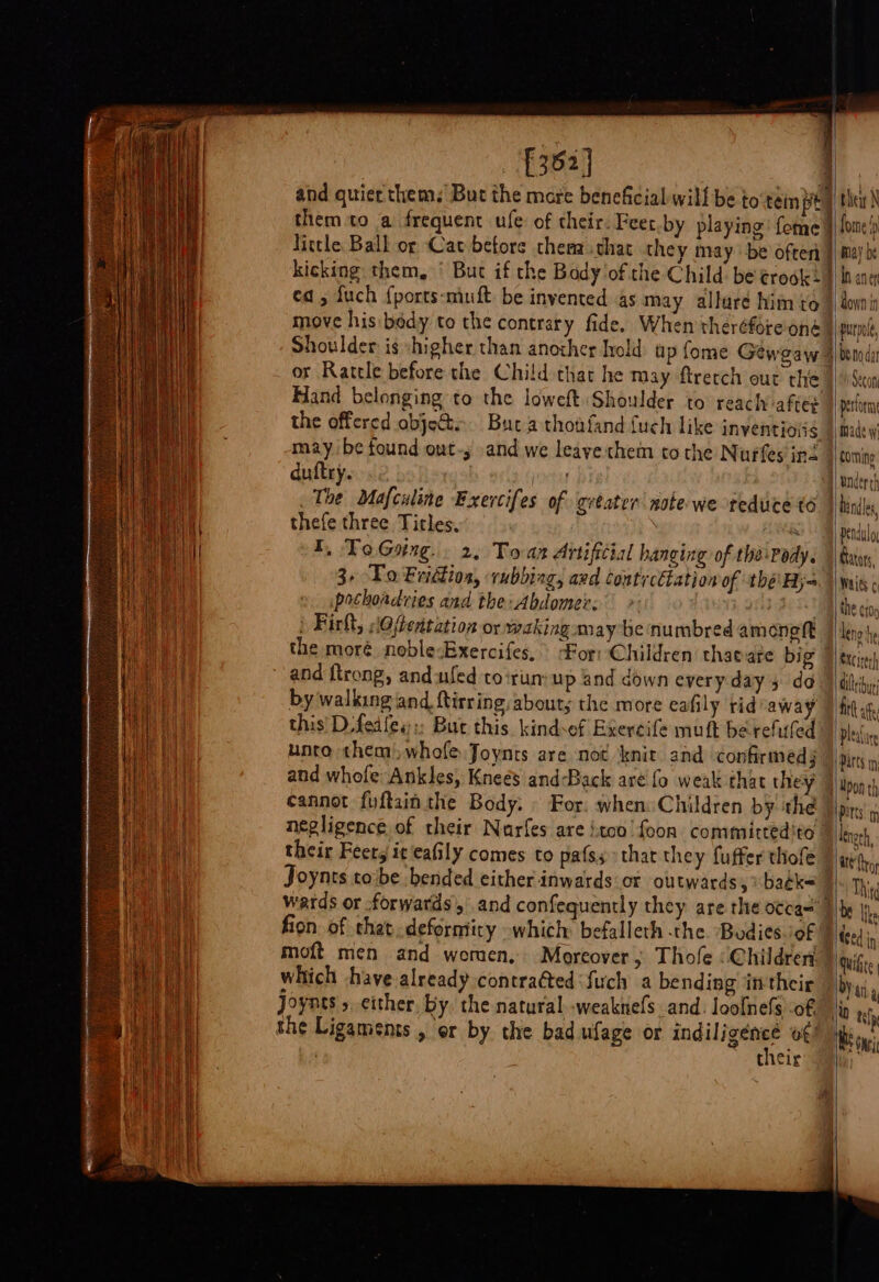 £362] | and quier them. But the more beneficial: will be to tein pe ; them to a frequent ule: of their Feet by playing’ fome} Nittle Ball or Cat before thera chat they may be often kicking them, ‘ Buc if the Body of the Child: be rook =| ed 5 fuch {ports-muft: be invented as may allure him to move his bedy to the contrary fide. When theréfore'oné or Rattle before the Child that he may ftretch out the Hand belonging to the loweft Shoulder to reach after the offered objects. Buta thoniand fuch like inventioié may be found out-; and we leaye chem tothe Nurfes ing duftry. jut The Mafculine Exercifes of getater note we tedute to thefe three Titles, ree I, ToGsing.. 2, Toan Artificial hanging of the\pody. 3, To Fridkion, rubbing, avd Contrcthation of thé: Hj pothoadvies and the: Abdomer: BU! » Firlt, s@(tentation or waking may be numbred ameonegft the moré noble:Bxercifes, For: Children thaeate big and trong, and ufed to:run:up and down every day 5 do by walking and ftirring, about; the more eafily tid away this’ Dfedles:: But this kindsef Exercife muft be refuled unto them), whofe Joynts are not knit and ‘confirmeds and whofe Ankles, Kneés and-Back are fo weak that they cannot fuftain the Body. © For, when: Children by the negligence of their Nurfes are jtoo’foon committedito their Feerg iceafily comes to pafss that they fuffer thofe Joynts tobe bended either inwards or outwards,» baék= wards or forwards, and confequently they are the o¢ca~' | fion of that, deformity -which: befalleth the. Budies/of | moft men and women, Moreover, Thole «Children which have already contratted Such a bending intheir joynes 5, either. by. the natural..weaknefs and. loofnefs of their | thei N Some ‘y In anert benoda Secon made Wi under th hinds Gators, Waits ¢ the Cf0p leno he §xcirerh ci bu firt afte Ple( ate PArtS in; Pitts. m ate fro