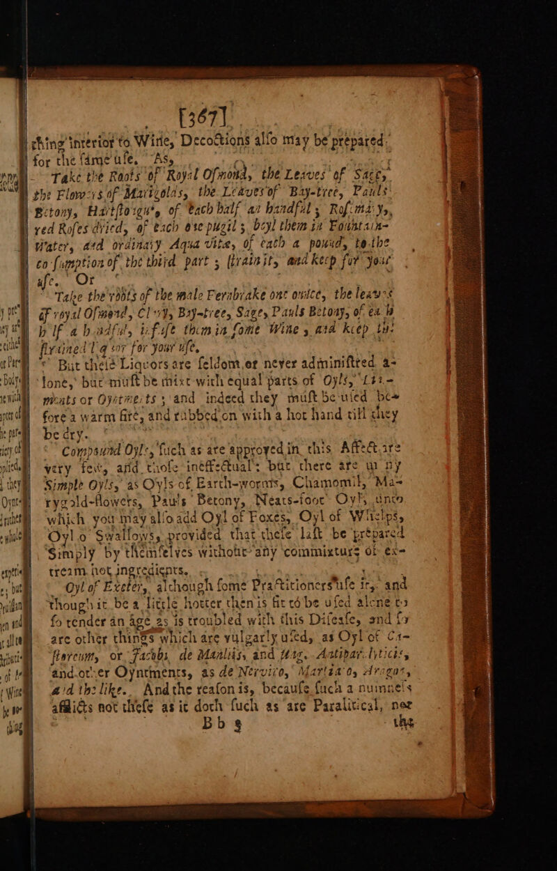 [367] ching intertor to Wirle, Decoftions allo may be prepared: for the fameufe. “As, Ce nese Take the Roots of Rayst Ofmond, the Lesves’ of Sacey. the Flovozis of Mavigolds, the Leavesof Bay-tree, Pauls: | Betony, Hartfiorgn’, of bach balf at baadful ; Rof:ma' Ys, ved Rofes diied, of each ore puzil ; bcyl them ia Fountain- W vater, ad ordinary Aqua vite, of cath a pond, to.the | co fumption of the third part 5 (trainit, and kecp for yous lafe., Or res Take the roots of the male Ferabrake ont once, the leau-s &amp;F royal Ofmmerd, Clv¥, Bryatree, Sage, Pauls Betoay, of ex b if ah.adful, ufufe toomia fome Wine ata keep ty: firdined lq a7 for your ufe, “P © But thelé Liquors are feldom,er never adminiftted 4- fone, buc muft be mixt-with equal parts of Oyls, L42- wicats or Oystmerts ;\and indeed they muft beuied be~ fore a warm fité, and rabbed’on with a hot hand till chey Deus. Fo Compsund Oyl+, {uch as are approyed in this Affectare vety fev, and thofe intffeual’s bur there are wm ny Simple Oyls, as Oyls of Earth-wornts, Chamomil, Ma- rygold-flowets, Pau's Betony, Neéats-foor Oy! unto which you may alfoadd Oyl of Foxes, Oyl of Whislps, Oyl.o Swallows, provided that thefe laft be ‘prépared ‘Simply by themfelycs withoht* any ‘commixturs of ex- tre2m. hot ingredients, ~ .. , Oy! of Exeter, alchough fome Praftitionerstufe ity: and though it be a litsle hotter then is fit co-be ufed alcne ts fo tender an age as is troubled with this Difesfe, and fy are other thin®s which are vulgarly uted, as Oyl of C1- fiorcum, or, Facebs de Maaliiss and fas... Aatipar. tytictss and.or.er Oyntments, as de Nervivo, Marlaad, Aragon’, aid ihelike.. Andthe reafonis, becaufe fuck a numnels afMids not thefe as ic doch fuch as are Paralitical, nor Bb 8 ths