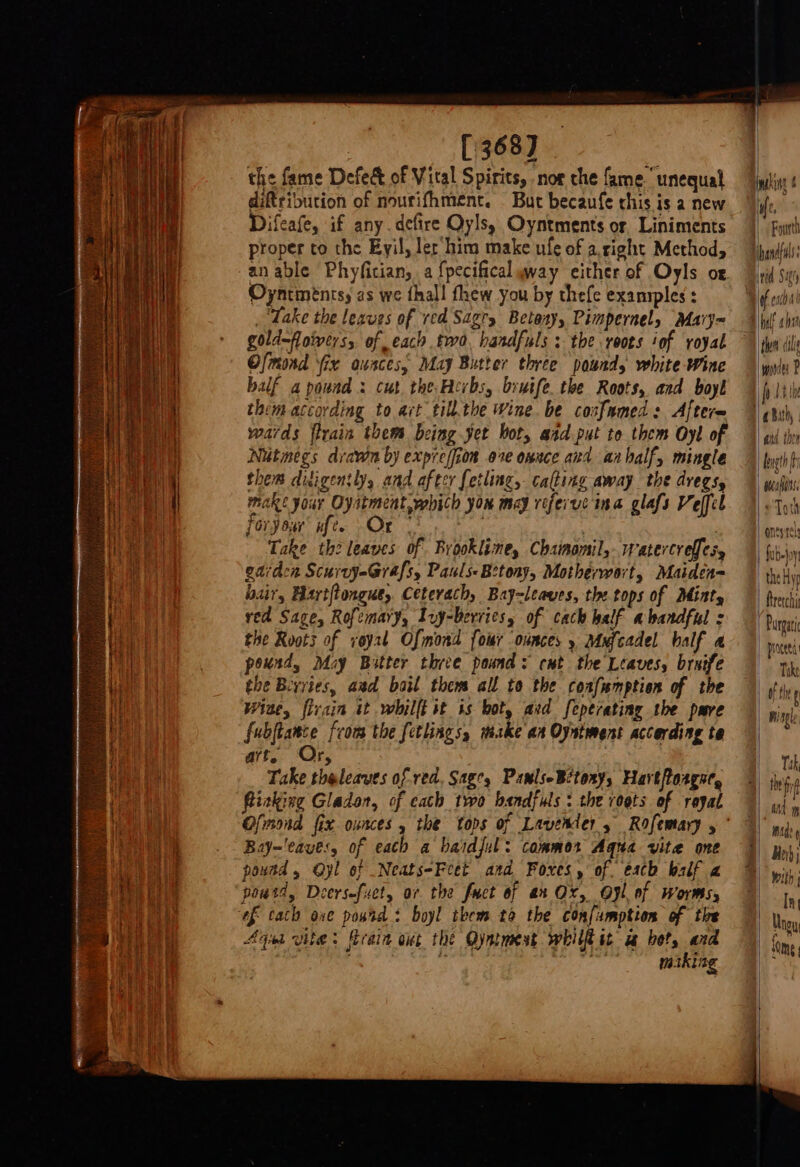 ['368) the fame Defect of Vital Spirits, nor che fame.‘ unequal diftribution of nourifhment. But becaufe chis is a new Difeafe, if any. defire Oylsy Oyntments or Liniments proper to the Eyil, ler‘him make ufe of aright Method, an able Phyfitian, a fpecificalyway either of Oyls or Oyntinentsy as we fhall fhew you by thefe exanrples : ‘Take the leaves of red Sagry Betosy, Pimpernel, Mavy= gold—foivers, of each two. handfuls : the roots iof royal Ofmond ix ounces, May Butter three pound, white Wine balf a pound : cut the Fevbs, bryife the Roots, and boyl them according to act till.the Wine. be coafumed : Afterm wards flrain them being yet bot, aad put to them Oyl of Nutmegs dravin by expreffion ove onnce and anhalf, mingle them ditigently, and after fetling, cating away the dregs, make your Oyitment,yhich you may referuc ina glafs Veffel foryour' aft. Or - a : : Take the leaves of Brookline, Chamomil,..watercreffes, garden Scurvy-Grafs, Pauls-Betony, Motherwort, Maiden= loair, Hartftongus, Ceterach, Bay-leaves, the tops of Mint, ved Sage, Rofemary, Lvy-bervics, of cach half abandful s the Roots of voy2t Ofmond four ounces y Mxfcadel half a pound, May Bitter three pound: cut the Leaves, bruife the Bivries, aad bail them all to the coafumption of the Wise, firain it whilff it ts bot, atd feperating the pare fubjtance from the fetlings, make an Oyntment according te art, Or, Take theleaves of red. Sage, PawlseBitony, Hart foagne, flicking Gladon, of cath two bandfuls : the roots of regal Bay~'eaves, of eath a baidjul: commor Aqua vite one pound, Oyl of Neats-Feet and Foxes, of. each balf a poutd, Deersefuet, ar the fuct of ax Ox, Oyl of worms, Aga vite &gt; fErain ont the Oyntmest whilfl it uw bet, and | } m.iking them cil | monies P a bith, etd the | brag fi wai ¢ Toth onesrel | fubs)ov “theHyg Bretchi | Purgari | proceed Tike | fi . | hing mag at yy Beh; with [ny Ungy Ry