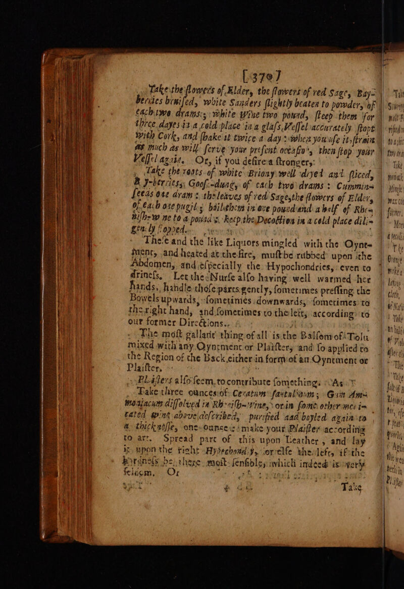 L379] » Take the flowers of Elder, the flowers of ved Sage, Bay= Beriies bra ed, white Sanders flightly beaten to powder, of cachiwe drams:;: white Wine two pourd, ftcep them ‘for three dayes ita cold place ina glafs Weffel accurately ftopt with Cork, and {bake tt twice a day wher you ufe itsftrain #6 much as will forve your prefent ackafin’s then ftop your Velfel agai, Oty if you defirea ftrongers: Fake the roats. of white Briony: well diyed ant fuced, B y-berviess: Goofi-duag, of cach two drams &gt; Cummins feeds o8¢ dram: the leaves of red Sagesthe flowers of Elder, of 6a: ote pugil 5 bailethcns in exe powndand:abalf of Rbc- nilh: ne to a posd's. Recp.theDecottion in a cold place dili- Sin ly fopreden eon a4 The'e and the like Liquors mingled with the Oynt- Ment, and heated atchefire, muftbe rubbed? upon sthe Abdomen, and efpecially: che Hy pochondries, : even to drinefs, Let thedNurfe alfo having well warmed her hands,, handle chofe parts. gently, fomerimes prefltng the Bowels upwards, -fometimes downwards, fometimes: to theright hand, and.fometimes to thelett; according: ‘ta our former Dircétions., Vier Lk ; . The moft gallaric thing of all isthe BalfomofiTolu mixed with any Oyntmenc or Plaiftery and fo applied a the Region of the Back either in formof an Oyntment or Plaifter. O oe ; » RLajlers alfofeem,to contribute fomethings / As Take three ouncesiof: Cecatum® fastaliaum ; Guin Am monjacum diffolved in Rb-rilb= vine, orin fomb other mec in ' tated int above.defcribed, purified aad beyled again to a thickwéfie, one-oance si make your PYaiftey according to arr. Spread parc of this upon Leather , and lay ik upon the tisht -Hypjechoad:y, iorelfe thevlefts ifthe bordnds be) there moit-fenfible,: iwhicli indged is: erly feicom, Or Ce gta A eel | rd ie ) Take. » ¥ Take Simin mill f “rife Take. | wantach fairer, Mor The Dranye mike | lati oth, Of Nit Take anhalt, fers