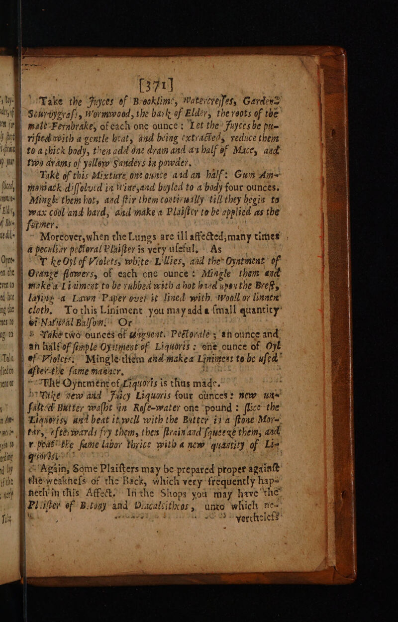 ial ‘Fake the Fuyces of Brooklime, Watertrefes, Gardens Siurdyzrals, Wormwood, the bark of Elder, the veots of the male-Fefabrake, of dach one ounce: Let the’ Fuyces be pum 1 | wax cool and hard, and make a Plaiftcy to be applied as the ~ Moreover,when the Lungs are illaftected;many times , 4 peculiar pebloral Piuifter is yery ufeful,: As 7 Wr ke Oyl of Violets, white: Lillies, aad the Ovatment of \ i ed et | layne &lt;a Lawn Paper over it lined with. wooil or linnen' . 4 ~&lt;Rhe Oynem ent of Liquoris is thas made. D'Tke new and Faicy Liquoris four ounces: mew wa~ | Lsqdorisy and beat it.well with the Buttce ita ftone Mor~. N e4 i p) qieortsi-&gt;! | | the weakhefs of the Back, which very frequently haps pfeclvin this Affe&amp;. Inthe Shops you may have the” Pi iter of B.tony and Diacalcithcos, unto which ne= b Sy, ewksal : i 3. 19 eye hia + OSS eerhelets «