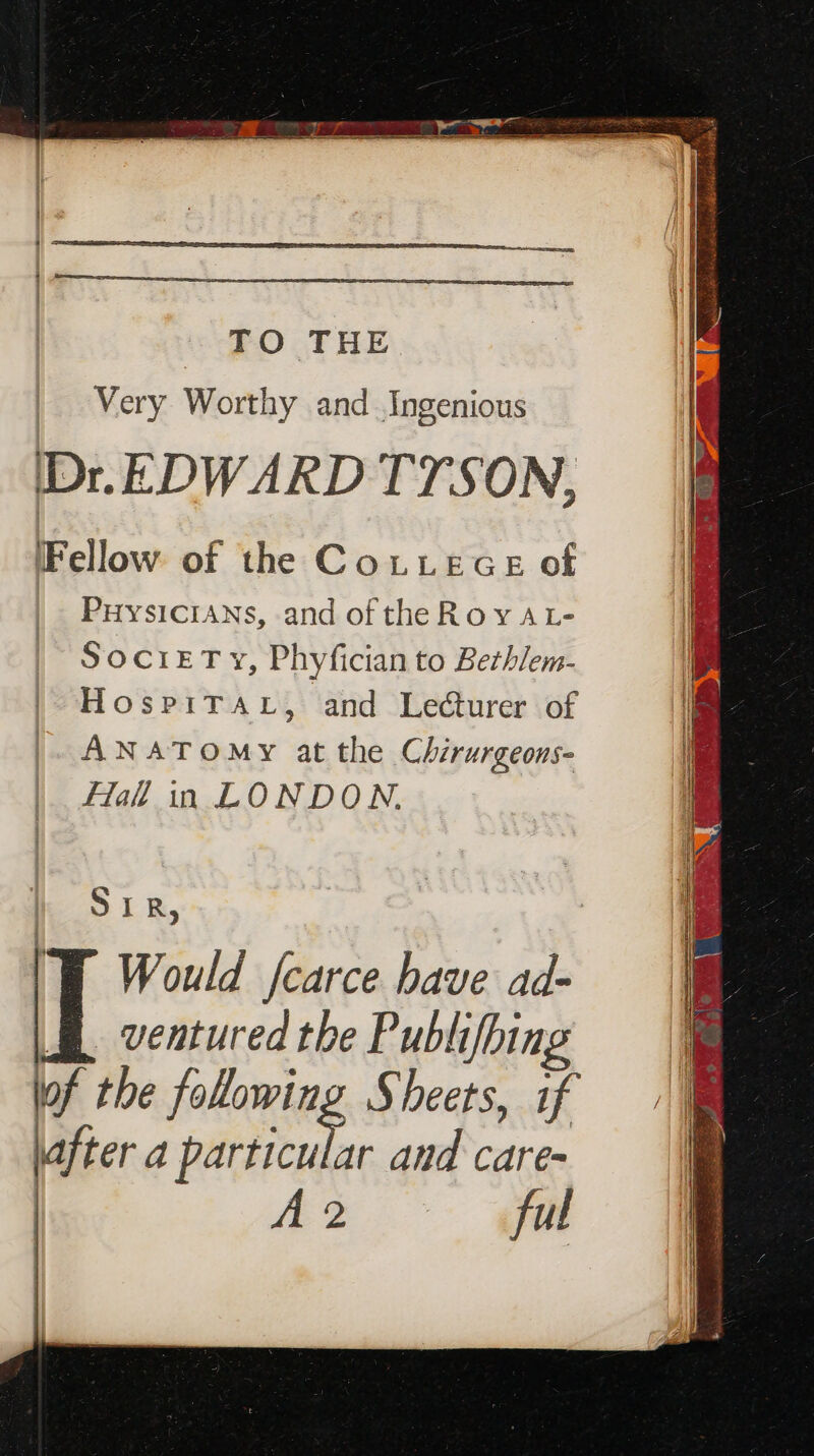 TO THE ba Mery Worthy and Ingenious Dr. EDWARD TTSON, Fellow of the CoLLece of Puysicians, and of theRoyAL- SocrET vy, Phyfician to Bethlem- HospiTAL, and Lecturer of ANATOMY at the Chirurgeons- lal in LONDON. SIR, ‘TE Would fcarce have ad- | ventured the Publifhing lof the folowing Sheets, if lafter a pitted and care- r & ful HI a i)