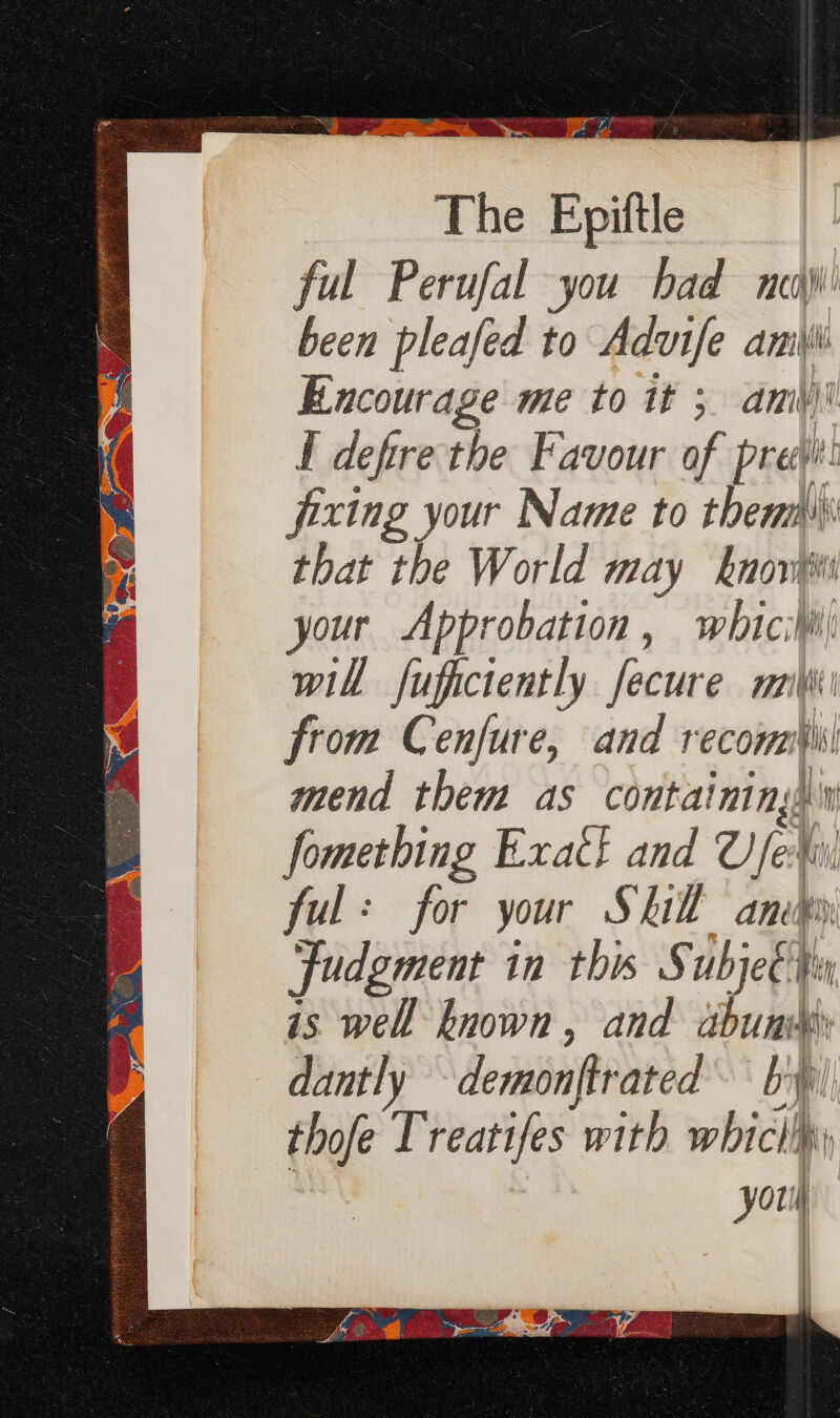 sepei et tae es were . gtk Be, ers The Epil ful Perufal you bad neg) been pleafed to Advife ami Encourage me to it 5 ami) f defire the Favour of pre: fixing your Name to them that the World may knot your Abprobation , meee i i will fufictently fecure mi\ from Cenfure, and reconai\ mend them as containingh fomething Exact and U/fex ful: for your Skil ame Judgment in this Subje€ tn is well known , and burr dantly -demonjtrated by thofe Treatifes ‘with whic i, | | youl