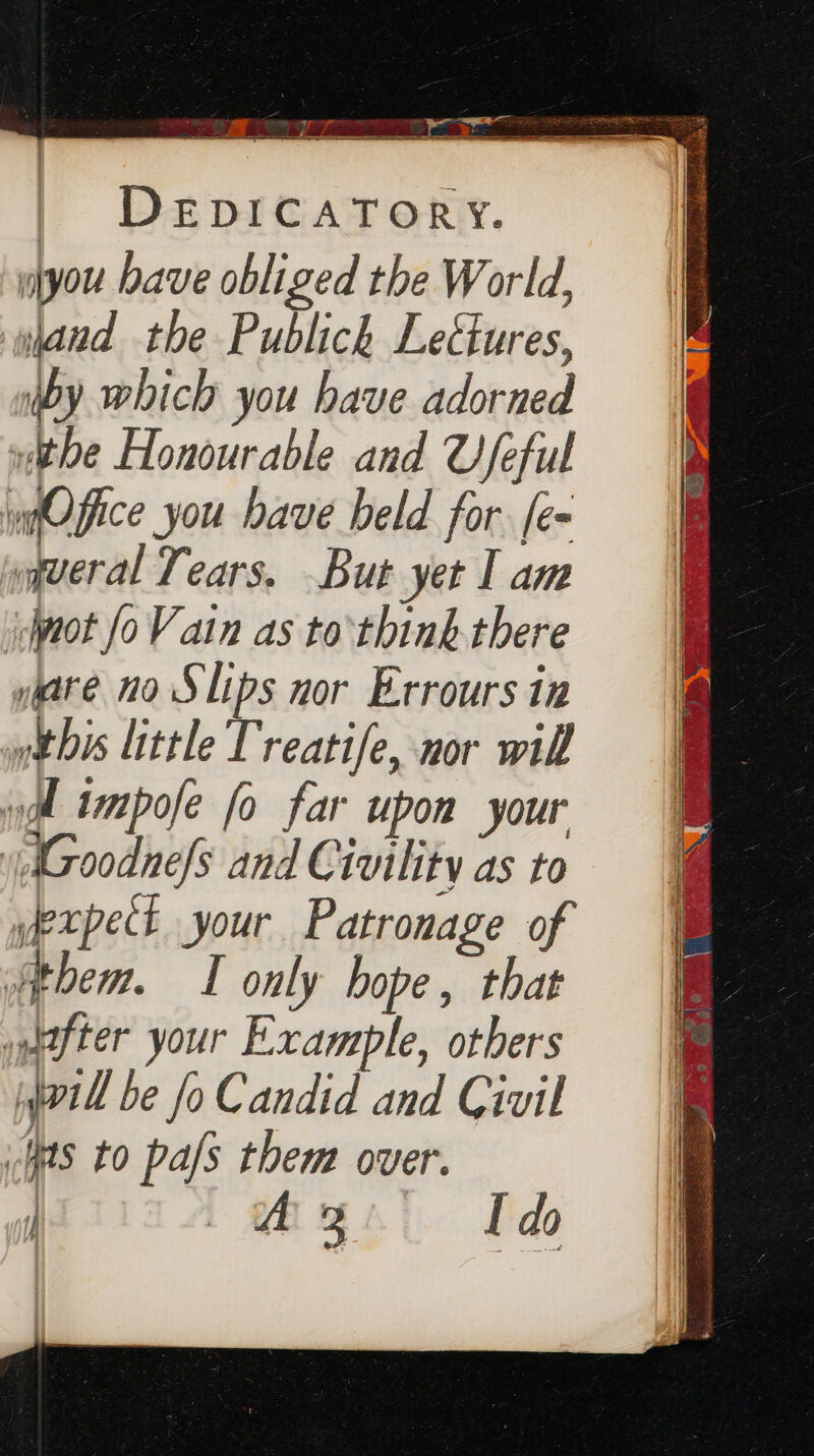 DEDICATORY. wlyou bave obliged the World, wjand the Publick Lectures, iby which you have adorned vthe Honourable and Ufeful ypOffice you have beld for. [e= yqueral Tears, But yet I am jot foV ain as to’ think there yyare no Slips nor Errours in ytbis little Treatife, nor wil | impose fo far upon your \AGoodne/s and Civility as to yexpect your Patronage of them. I only hope, that after your Example, others vill be fo Candid and Civil Has to pals them over. | Mg do