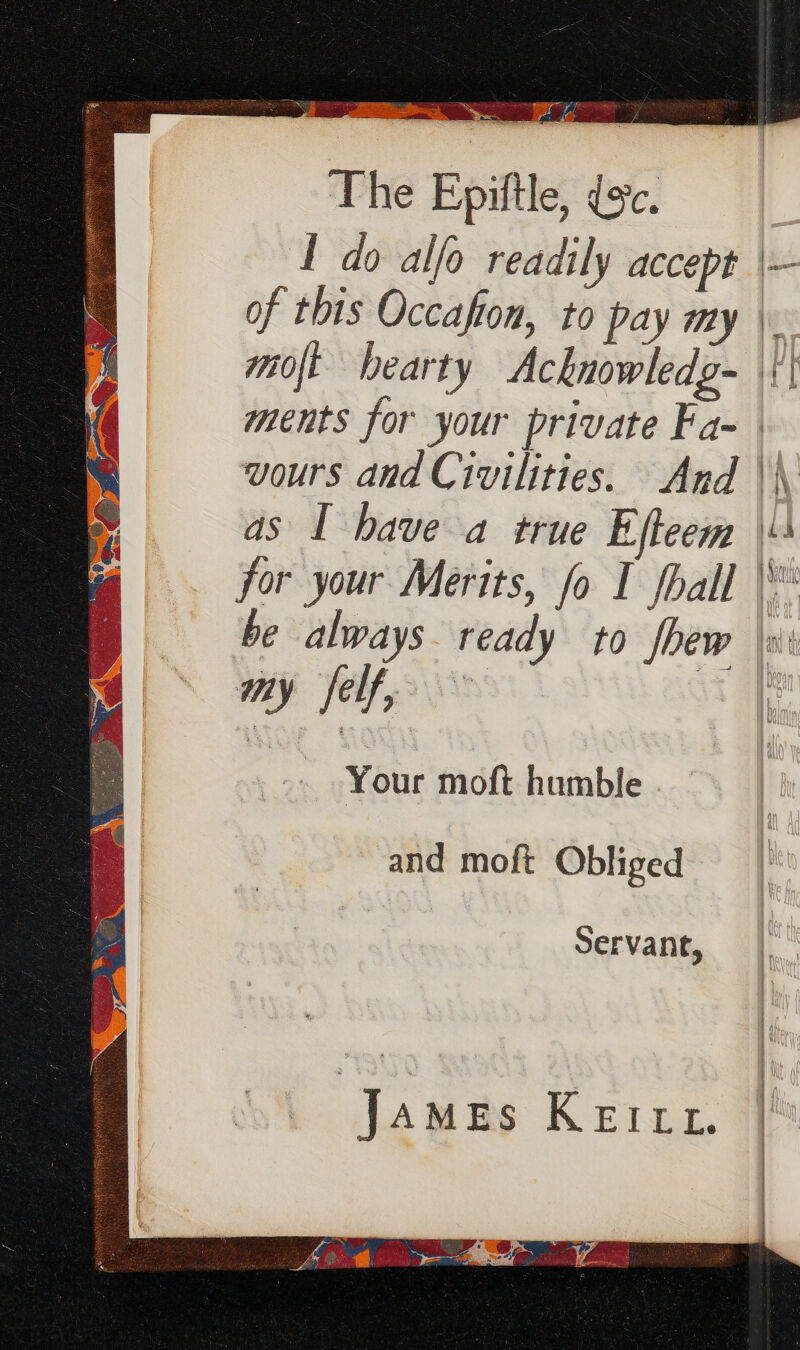 eee So lin gees) ica oc ti et” &gt; ee (bars The Epiftle, ec. I do alfo readily accept | of this Occafton, to pay my \. mot bearty Acknowledg- | ments for your private Fa-— vours and Civilities. And \\ as I have a true Efteem \\ for your Merits, fo I fhall | be always. ready to fhew \xii my felf, | Your moft humble and moft Obliged Servant, James Keitt. : ae nt eee &amp;. more era ae cin ae A nS :  { pe es i