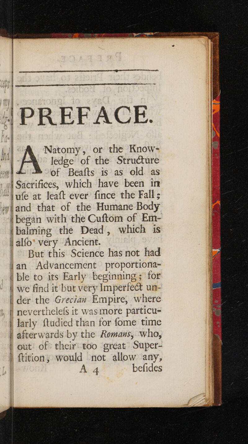 | PREFACE. tI Natomy, or the Know- . if ledge of the Structure Hi of Beafts is as old. as (i Sacrifices, which have been in | “\ufe at leaft ever fince the Fall ; a mwtand that of the Humane Body i (began with the Cuftom of Em- (balming the Dead, which is jalfo* very Ancient. But this Science has not had jan Advancement proportiona- i ble to its Early beginning ; for i we find it but very Imperfect un- [| der the Grecian Empire, where } neverthelefs it wasmore particu- larly {tudied than for fome time afterwards by the Romans, who, | out of their too great Super- | ftition, would not allow any, en befides