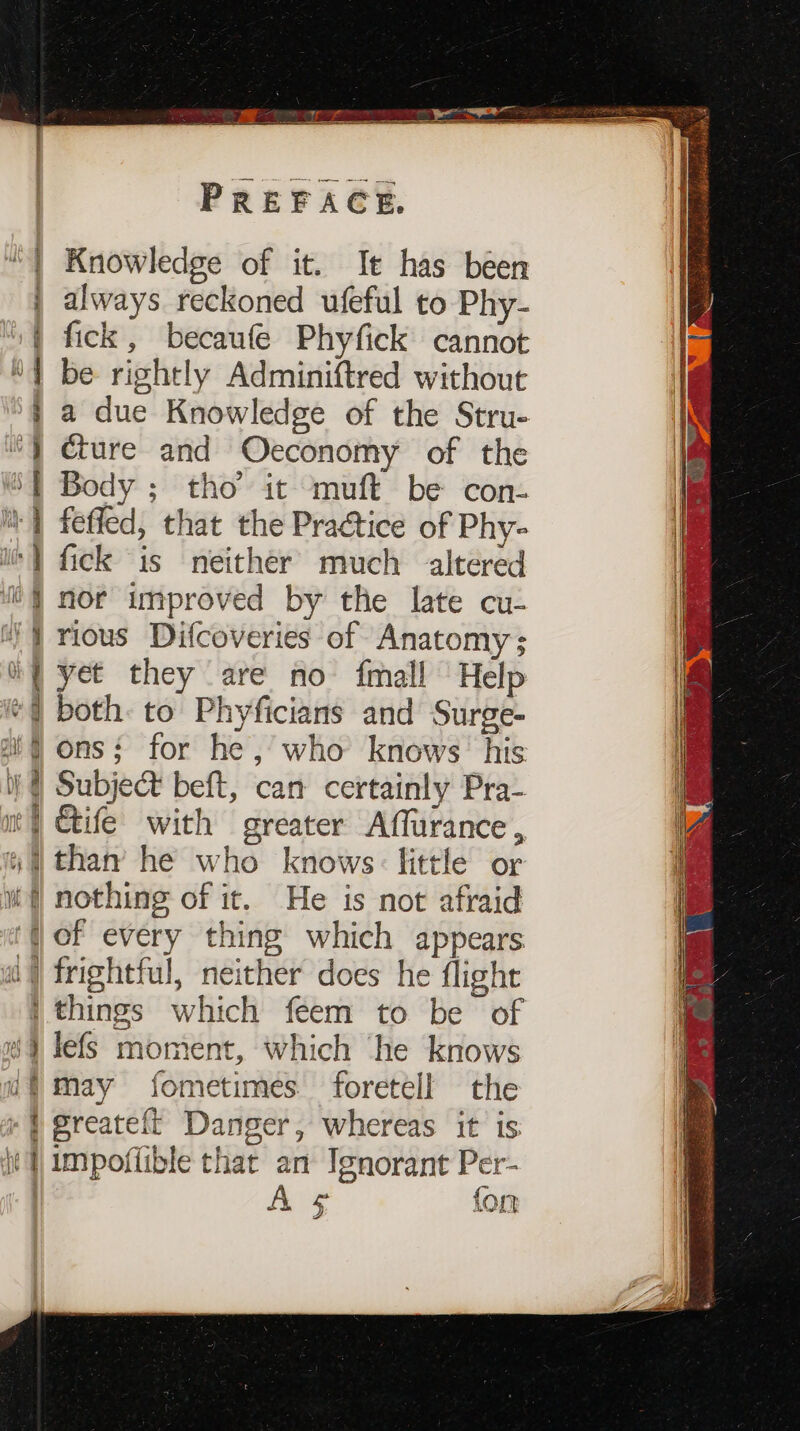 “| Knowledge of it. It has been | always reckoned ufeful to Phy- | fick, becaufe Phyfick cannot | be rightly Adminiftred without } a due Knowledge of the Stru- ) cture and Oeconomy of the %{ Body ; tho’ it muft be con- | fefled, that the Practice of Phy- i+} fick is neither much altered i nor improved by the late cu- J rious Difcoveries of Anatomy; ( yet they are no {mall Help ) both: to Phyficians and Surge- ‘fons: for he, who knows. his i) @ Subject beft, can certainly Pra- m | Gife with greater Affurance , 4 than he who knows: little or i nothing of it. He is not afraid ‘fof every thing which appears a} frightful, neither does he flight | things which feem to be of #9 lefs moment, which he knows uf may fometimes foretell the » } greateft Danger, whereas it is ie | impoffible that an Ignorant Per- | A ¢ fon