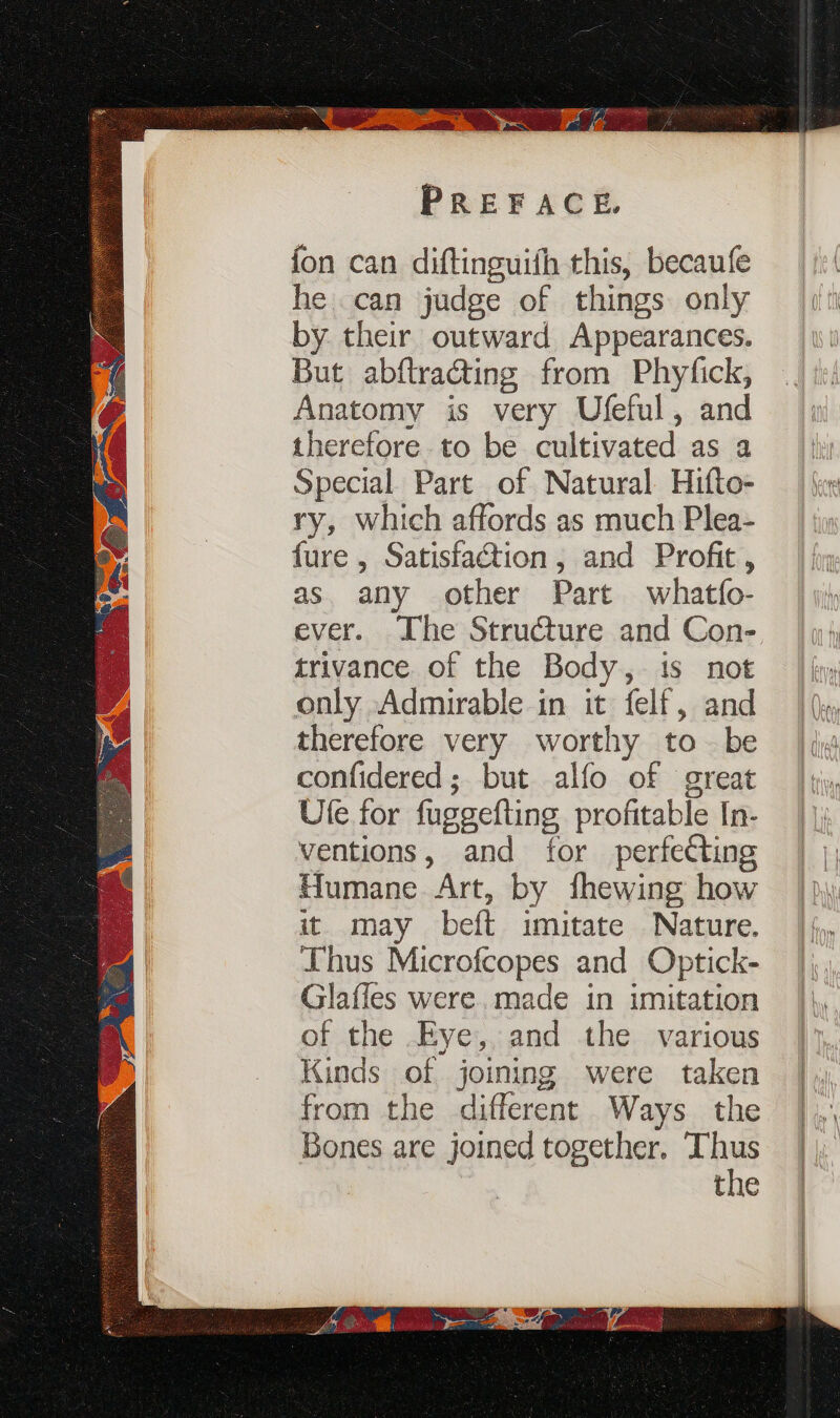 fon can diftinguith this, becaufe he can judge of things only by their outward Appearances. But abftracting from Phyfick, Anatomy is very Ufeful, and therefore to be cultivated as a Special Part of Natural Hifto- ry, which affords as much Plea- fure , Satisfaction, and Profit, as. any other Part whatfo- ever. The Structure and Con- trivance of the Body, 1s not only Admirable in it felf, and therefore very worthy tobe confidered; but alfo of great Ufe for fuggefting profitable [n- ventions, and for perfecting Humane Art, by fhewing how it may beft imitate Nature. Thus Microfcopes and Optick- Glaffes were. made in imitation of the Eye, and the various Kinds of joining were taken from the different Ways the Bones are joined together, Thus the
