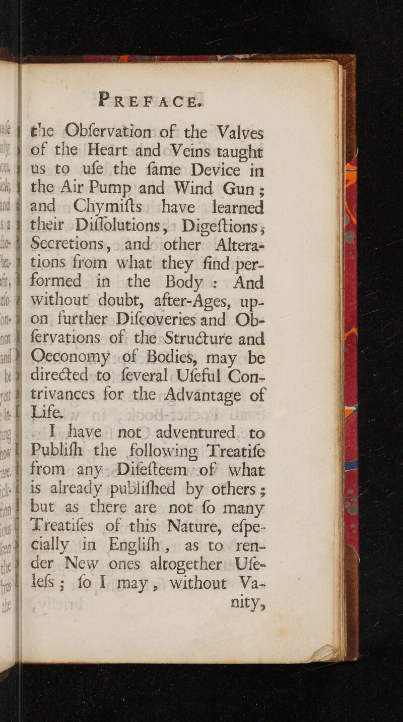 = . or 5 ? =&gt; &lt; = res 1 ba] pe a I ee — S ~ = — % = oc r &gt; j = a eee ent Tine. dee Rat ¥ =&gt; + &gt; = i a ee ee eee PREFACE. tie Obfervation of the Valves of the Heart and: Veins taught us to ufe the fame Device in the Air Pump and Wind Gun; and Chymifts. have learned their Diffolutions, Digeftions ; Secretions, and other Altera- tions from what they find per- formed in the Body : And without doubt, after-Ages, up- on further Difcoveries and Ob- fervations of the Structure and Oeconomy of Bodies, may be directed to feveral: Ufeful Con- trivances for the Advantage of Life. | I have not) adventured. to Publifh the following Treatife from any -Difefteem of what is already publifhed by others ; but as there are not fo many Treatifes of this Nature, efpe- cially in Englifh, as to. ren- der New ones altogether’ Ufe- lefs; fo 1 may, without Va- nity,