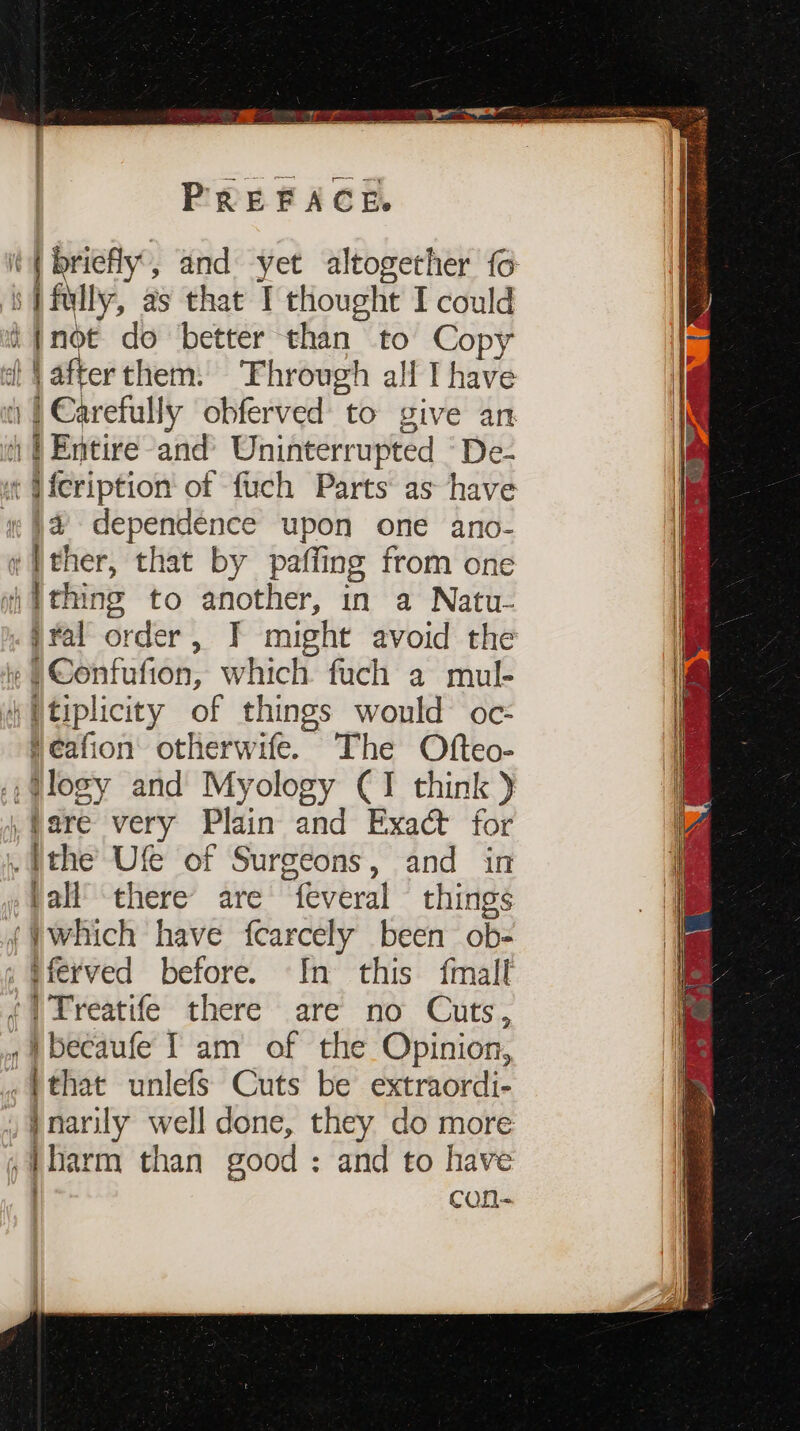 P R ¥ F A C Ee so} fully, as that I thought I could i}not do better than to Copy } afterthem: ‘Fhrough alf I have 1 | Carefully obferved to give an i) | Entire and’ Uninterrupted -De- ¢ U{cription of fuch Parts as have i¢ }@ dependence upon one ano- ¢ }ther, that by paffing from one wi Wthing to another, in a Natu- jral order, T might avoid the )Confufion, which fuch a mul- 4 Utiplicity of things would oc: feafion otherwife. The Ofteo- .,@logy and Myology CI think) .fare very Plain and Exact for .}the Ufe of Surgeons, and in pall’ there are feveral things {which have fcarcely been ob- : §ferved before. In this {mall ¢qLreatife there are no Cuts, , i becaufe [ am of the Opinion, . }that unlefs Cuts be extraordi- inarily well done, they do more ,}barm than good : and to have ) con- ech, - — Oe er ee P Oa eo i eres