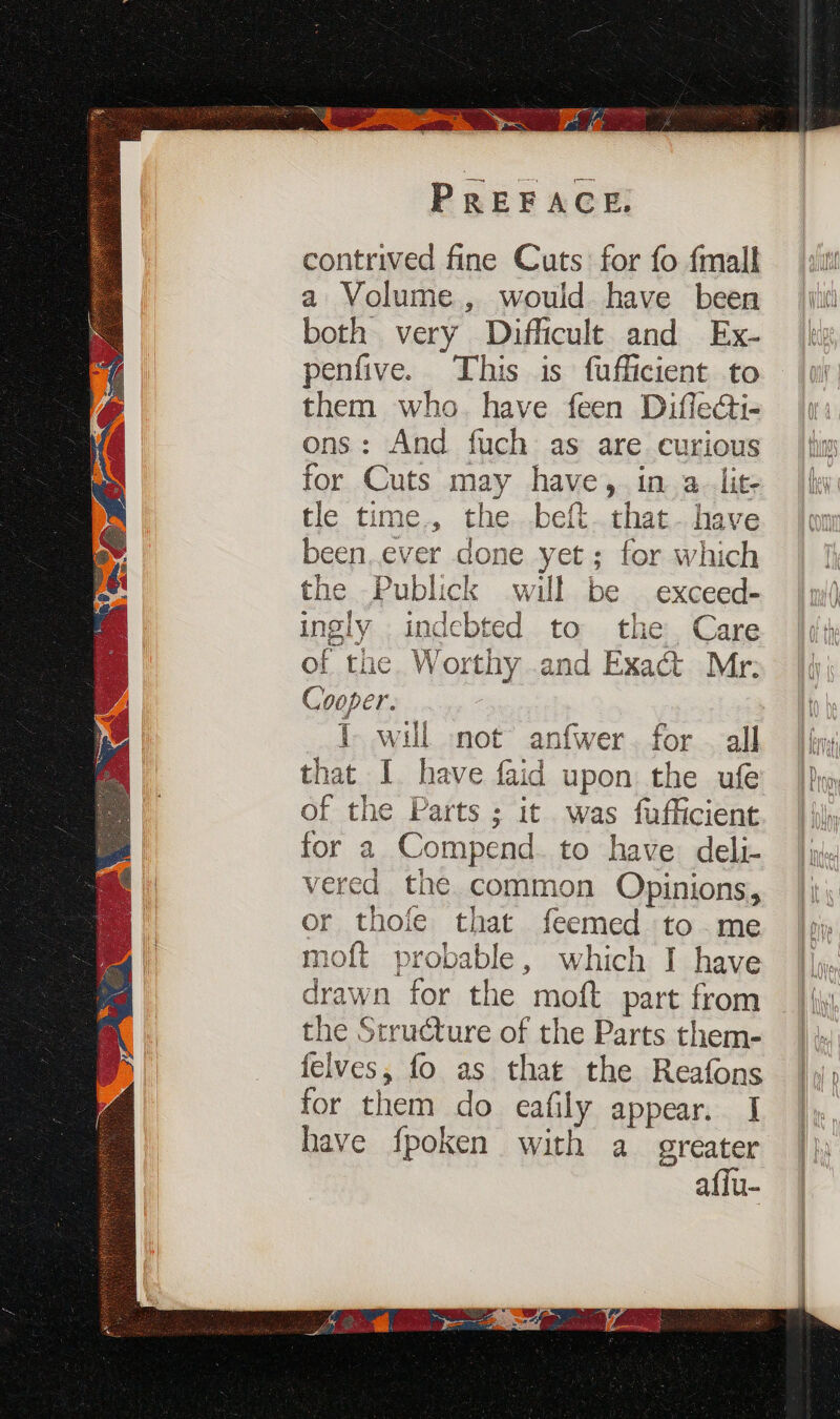 ea aaa eshate pene contrived fine Cuts for fo {mall a Volume, would have been both very Difficult and Ex- penfive. This is fufficient to them who. have feen Diflecti- ons: And fuch as are curious for Cuts may have, in a. lit- tle time., the. .beft.that- have been.ever done yet; for which the Publick will be exceed- ingly indebted to the Care of the Worthy .and Exact Mr: Cooper. I will snot anfwer. for — all that I. have faid upon the ufe of the Parts ; it was fufficient for a Compend. to have deli- vered the common Opinions, or thofe that feemed to.me moft probable, which J have drawn for the moft part from the Structure of the Parts them- felves, fo as that the Reafons for them do eafily appear. I have fpoken with a greater affu-