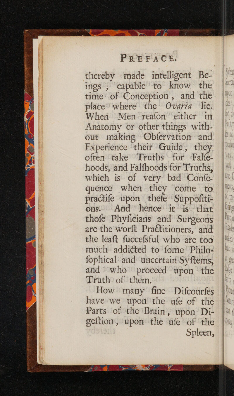 ings ; capable to know the time: of Conception, and the place’ where che Ovaria hie. When Men reafon’ either in Anatomy or other things with- out making Obfervation and Experience their Guide, they often take Truths for Falfe- hoods, and Falfhoods for Truths, which is of very bad Confe- quence when they come to practife upon thefe Suppofiti- ons. And hence it is that thofe Phyficians’ and Surgeons are the worft Practitioners, and the leaft fuccefsful who are too much addicted to fome Philo- fophical: and uncertain Syftems, and who proceed ‘upon the Truth: of them. How many fine Difcourfes have we upon the ufe of the Parts of the Brain, upon Di- geftion, upon the ufe of the : Spleen, , wes sl SP Nagata fee (oc, Peas